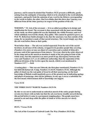 journeys, and it cannot be denied that Numbers 10:21 presents a difficulty, partly
arising from the ambiguity of meaning which is to be attached to the word mikdash,
sanctuary, and partly from the omission of any word in the Hebrew corresponding
to the words in italics, the other. Ibn Ezra thinks that this three days’ journey was
different from all the other journeys in respect of the position of the ark.
WHEDON, " 33. Ark of the covenant — It is so called according to its design and
signification for Israel. The covenant is thus associated with the most sacred thing
on the earth, on whose golden lid was the Shekinah, the visible Presence, and over
which sublimely towered the cloudy, fiery pillar. This cannot be quoted to prove, as
Prof. W. Robertson Smith attempts to do, that the sanctuary was then outside of the
camp, for no mention is made of that sacred structure. The record simply says that
the ark went before them as their guide.
Went before them — The ark was carried separately from the rest of the sacred
furniture, in advance of the column, wrapped in its peculiar purple blue covering,
(Numbers 4:6, note,) at once an object of veneration and a symbol of Jehovah’s
presence and of his separateness from sinners. “It is true, that in the order observed
in the camp and on the march no mention is made of the ark going in front of the
whole army; but this omission is no more proof of any discrepancy between this
verse and Numbers 2:17, or of a different authorship, than the separation of the
different divisions of the Levites upon the march, which is not mentioned in
Numbers 2:17.” — Keil.
A resting place — This was not Taberah, the first place mentioned, (Numbers 11:3,)
but Kibroth-hattaavah. Comp. Numbers 11:34-35; Numbers 33:16. Although the
pillar of cloud was the real guide of Israel in all their journeying, yet the local
knowledge of Hobab would manifestly prove of the greatest use in indicating springs
and places of pasturage, since divine guidance, in any age, is never a substitute for
the best means which human skill or knowledge can suggest.
Verse 33-34
THE THREE DAYS’ MARCH, Numbers 10:33-34.
By this we are not to understand an unbroken march of the entire people during
seventy-two hours with no halt, but that the ark was borne steadily onward during
this period before it came to a permanent stopping-place. The people must have
paused to eat and sleep while the pillar of cloud or of fire moved ever slowly
onward.
PETT, "Verses 33-36
The Ark of the Covenant of Yahweh Leads The Way (Numbers 10:33-36).
156
 