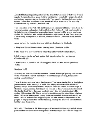 Ahead of the fighting contingents went the Ark of the Covenant of Yahweh. It was a
regular feature of nations going forth to war that they were led by a sacred symbol,
and nothing was more sacred than the Ark. This was why its blue cloth was on the
outside rather than its dolphin skins, so that all might be aware of the heavenly
nature of what lay beneath (Numbers 4:6).
This connection of the Ark with battle comes out a number of times. The Ark led the
way over Jordan and against Jericho (Joshua 3:3; Joshua 3:11); it was brought to
Bethel when the tribes united against Benjamin (Judges 20:27); it went into battle
against the Philistines who had clearly heard of it (1 Samuel 4:3-9). There was even
a battle song, incorporated in a Psalm, connected with it (Numbers 10:35; Psalms
68:1).
Again we have the chiastic structure which predominates in this book.
a They went forward to seek out a ‘resting place’ (Numbers 10:33).
b The cloud ‘was over them’ them when they set forward (Numbers 10:34).
b Yahweh was ‘to rise up’ and scatter their enemies when they set forward
(Numbers 10:35).
a Yahweh was to return to His Dwellingplace when the Ark ‘rested’ (Numbers
10:36).
Numbers 10:33
‘And they set forward from the mount of Yahweh three days’ journey, and the ark
of the covenant of Yahweh went before them three days’ journey, to seek out a
resting-place for them.’
Their first stage was on a ‘three day journey’. This was a standard term signifying a
journey of one and a half days to about four days (consider Genesis where all
journeys except those completed in a day were either for ‘three’ or ‘seven’ days, a
short or a longer journey. Part days were counted as days. Consider also the use of
the standardised ‘three days’, an indefinite short time period, in Joshua 1:11;
Joshua 2:22; Joshua 3:2). The Ark went before them, and the cloud hovered above
them. They were seeking out a resting place (menuwchah from the root nwch) for
them. There is no reason for suggesting that the Ark was three days ahead of the
people. It simply means that on the three day journey the Ark went ahead of them
for the whole three days.
BENSON, "Numbers 10:33. Three days — With continued journeys; only it seems
probable that the cloud made little pauses, that they might have time for sleep and
157
 