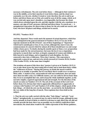 necessary refreshments. The ark went before them — Although in their stations it
was in the middle, yet in their marches it went before them; and the cloud was
constantly over the ark, whether it stood or went; therefore the ark is said to go
before and direct them, not as if the ark could be seen of all the camps, which, as it
was carried only upon men’s shoulders, was impossible, but because the cloud,
which always attended upon the ark, and did, together with the ark, constitute, in a
manner, one sign of God’s presence, did lead and direct them. To search out — A
metaphorical expression, for discovering to them; for the ark could not search; and
God, who knew all places and things, needed not to search.
PULPIT, "Numbers 10:33
And they departed. These words mark the moment of actual departure, which has
been anticipated in the general statement of Numbers 10:12. It was one of the
supreme moments in the life of Israel—one of those beginnings or "departures"
which lead to untold gain or loss; it was, in fact, although they knew it not, the
commencement of a march which for almost all of them should know no end except
within a hasty grave. No doubt, during the months spent at Sinai, every preparation
had been made for the onward journey; but none the less it was a stupendous
enterprise to march that vast host, so largely composed of women and children, so
little inured to such fatigue, and so impatient of such discipline, for three
consecutive days into a wilderness. Three days' journey. This expression is
apparently a general one, and not to be strictly pressed (cf. Genesis 30:36; Exodus
3:18; Exodus 15:22). At the same time it implies
The terminus ad quem of this three days' journey is given us in Numbers 10:12; it
was to take them across the intervening belt of sand, and to land them fairly within
the "wilderness of Paran." During this journey no doubt the march would be
pushed on as steadily as possible, but it is not likely that it would cover so much as
thirty miles. A modern army, unencumbered with non-combatants, does not make
more than ten miles a day over difficult country, nor can cattle be driven faster than
that. Even to accomplish that rate, and to keep the whole multitude together, as the
narrative implies, required supernatural aid and strength. For the direction of the
march see notes on Numbers 13:1-33. The ark of the covenant of the Lord went
before them. It is obvious that what is apparently affirmed here is apparently at
variance with Numbers 2:17 and Numbers 2:21 of this chapter, which speak of the
holy things—of which the ark was the most holy—as carried by the Kohathites in
the very midst of the long line of march. Three opinions have been held on the
subject.
1. That the ark was really carried with the other "holy things," and only "went
before" metaphorically, as a general may be said to lead his troops, although he may
not be actually in front of them; to which it is obvious to reply that if the ark did not
actually precede the host, there was no possible way in which it could direct their
movements; the cloud alone would be the visible expression of the Divine guidance.
158
 
