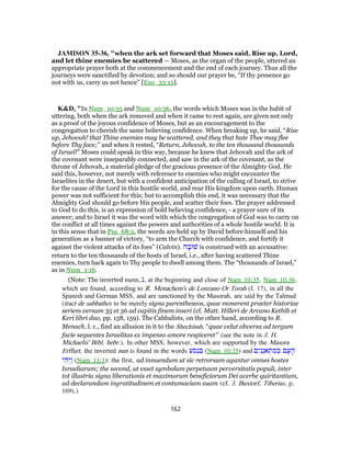 JAMISON 35-36, "when the ark set forward that Moses said, Rise up, Lord,
and let thine enemies be scattered — Moses, as the organ of the people, uttered an
appropriate prayer both at the commencement and the end of each journey. Thus all the
journeys were sanctified by devotion; and so should our prayer be, “If thy presence go
not with us, carry us not hence” [Exo_33:15].
K&D, "In Num_10:35 and Num_10:36, the words which Moses was in the habit of
uttering, both when the ark removed and when it came to rest again, are given not only
as a proof of the joyous confidence of Moses, but as an encouragement to the
congregation to cherish the same believing confidence. When breaking up, he said, “Rise
up, Jehovah! that Thine enemies may be scattered, and they that hate Thee may flee
before Thy face;” and when it rested, “Return, Jehovah, to the ten thousand thousands
of Israel!” Moses could speak in this way, because he knew that Jehovah and the ark of
the covenant were inseparably connected, and saw in the ark of the covenant, as the
throne of Jehovah, a material pledge of the gracious presence of the Almighty God. He
said this, however, not merely with reference to enemies who might encounter the
Israelites in the desert, but with a confident anticipation of the calling of Israel, to strive
for the cause of the Lord in this hostile world, and rear His kingdom upon earth. Human
power was not sufficient for this; but to accomplish this end, it was necessary that the
Almighty God should go before His people, and scatter their foes. The prayer addressed
to God to do this, is an expression of bold believing confidence, - a prayer sure of its
answer; and to Israel it was the word with which the congregation of God was to carry on
the conflict at all times against the powers and authorities of a whole hostile world. It is
in this sense that in Psa_68:2, the words are held up by David before himself and his
generation as a banner of victory, “to arm the Church with confidence, and fortify it
against the violent attacks of its foes” (Calvin). ‫ה‬ ָ‫שׁוּב‬ is construed with an accusative:
return to the ten thousands of the hosts of Israel, i.e., after having scattered Thine
enemies, turn back again to Thy people to dwell among them. The “thousands of Israel,”
as in Num_1:16.
(Note: The inverted nuns, ‫,נ‬ at the beginning and close of Num_10:35, Num_10:36,
which are found, according to R. Menachem's de Lonzano Or Torah (f. 17), in all the
Spanish and German MSS, and are sanctioned by the Masorah, are said by the Talmud
(tract de sabbatho) to be merely signa parentheseos, quae monerent praeter historiae
seriem versum 35 et 36 ad capitis finem inseri (cf. Matt. Hilleri de Arcano Kethib et
Keri libri duo, pp. 158, 159). The Cabbalists, on the other hand, according to R.
Menach. l. c., find an allusion in it to the Shechinah, “quae velut obversa ad tergum
facie sequentes Israelitas ex impenso amore respiceret” (see the note in J. H.
Michaelis' Bibl. hebr.). In other MSS, however, which are supported by the Masora
Erffurt, the inverted nun is found in the words ַ‫ֹע‬‫ס‬ְ‫נ‬ ִ‫בּ‬ (Num_10:35) and ‫ים‬ִ‫נ‬ְ‫אנ‬ ְ‫ת‬ ִ‫מ‬ ְ‫כּ‬ ‫ם‬ָ‫ע‬ ָ‫ה‬
‫י‬ ִ‫ה‬ְ‫ַי‬‫ו‬ (Num_11:1): the first, ad innuendum ut sic retrorsum agantur omnes hostes
Israeliarum; the second, ut esset symbolum perpetuum perversitatis populi, inter
tot illustria signa liberationis et maximorum beneficiorum Dei acerbe quiritantium,
ad declarandam ingratitudinem et contumaciam suam (cf. J. Buxtorf, Tiberias, p.
169).)
162
 
