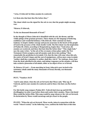 “Arise, O Jehovah! let thine enemies be scattered;
Let them also that hate thee flee before thee.”
The chant which was the signal for the ark to rest, that the people might encamp,
was:
“Return, O Jehovah,
To the ten thousand thousands of Israel.”
In the thought of Moses Jehovah is identified with the ark, his throne, and the
visible pledge of his gracious presence. These chants are the language of believing
confidence and wonderful intimacy with Jehovah. Their constant use had a
tendency to inspire similar courage and joyous assurance in the hearts of the people
of God in the presence of the whole hostile world. The first chant was the inspiration
of Psalms 68, which, according to Hengstenberg, begins thus: “God arises, his
enemies are scattered, and those that hate him flee before him.” “One single look,”
says the same writer, “at the ark of the covenant, (whose place under the New
Testament Christ occupies,) and all enemies sank down into nothing.” How
remarkable the prediction in Jeremiah 3:16, that the time will come when this ark,
the centre of Israel’s hopes and the seat of omnipotence, will no more come to mind,
“neither shall they remember it, neither shall they visit it.” Its Antitype, Jesus risen
from the dead, glorified in his saints, and taking vengeance on his enemies, will then
take exclusive possession of all minds, either as an object of love or of dread.
36. Return, O Lord — From marching in front, Jehovah is now invited to his
customary abode amid the many thousands of Israel, literally, ten thousand
thousands.
PETT, "Numbers 10:35
‘And it came about, when the ark set forward, that Moses said, “Rise up, O
Yahweh, and let your enemies be scattered, and let those who hate you flee before
you.’
For this battle song compare Psalms 68:1. Yahweh had risen up and left His
dwellingplace in order to go before them and scatter their enemies. Those who hated
Him would flee before Him. This song would be sung whenever the Ark set forward.
Its declaration by Moses would encourage and give heart to the people.
PULPIT, "When the ark set forward. These words, taken in connection with the
words "when it rested," in the following verse, confirm the belief that at this time
164
 