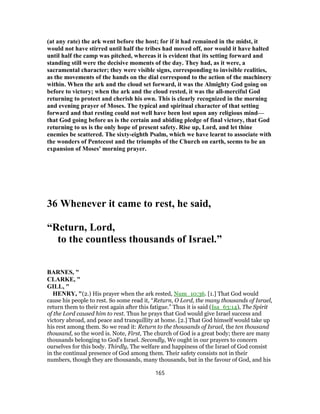 (at any rate) the ark went before the host; for if it had remained in the midst, it
would not have stirred until half the tribes had moved off, nor would it have halted
until half the camp was pitched, whereas it is evident that its setting forward and
standing still were the decisive moments of the day. They had, as it were, a
sacramental character; they were visible signs, corresponding to invisible realities,
as the movements of the hands on the dial correspond to the action of the machinery
within. When the ark and the cloud set forward, it was the Almighty God going on
before to victory; when the ark and the cloud rested, it was the all-merciful God
returning to protect and cherish his own. This is clearly recognized in the morning
and evening prayer of Moses. The typical and spiritual character of that setting
forward and that resting could not well have been lost upon any religious mind—
that God going before us is the certain and abiding pledge of final victory, that God
returning to us is the only hope of present safety. Rise up, Lord, and let thine
enemies be scattered. The sixty-eighth Psalm, which we have learnt to associate with
the wonders of Pentecost and the triumphs of the Church on earth, seems to be an
expansion of Moses' morning prayer.
36 Whenever it came to rest, he said,
“Return, Lord,
to the countless thousands of Israel.”
BARNES, "
CLARKE, "
GILL, "
HENRY, "(2.) His prayer when the ark rested, Num_10:36. [1.] That God would
cause his people to rest. So some read it, “Return, O Lord, the many thousands of Israel,
return them to their rest again after this fatigue.” Thus it is said (Isa_63:14), The Spirit
of the Lord caused him to rest. Thus he prays that God would give Israel success and
victory abroad, and peace and tranquillity at home. [2.] That God himself would take up
his rest among them. So we read it: Return to the thousands of Israel, the ten thousand
thousand, so the word is. Note, First, The church of God is a great body; there are many
thousands belonging to God's Israel. Secondly, We ought in our prayers to concern
ourselves for this body. Thirdly, The welfare and happiness of the Israel of God consist
in the continual presence of God among them. Their safety consists not in their
numbers, though they are thousands, many thousands, but in the favour of God, and his
165
 
