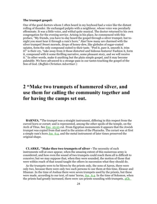 The trumpet gospel:
One of the good doctors whom I often heard in my boyhood had a voice like the distant
rolling of thunder. He exchanged pulpits with a neighbour, whose voice was peculiarly
effeminate. It was a little voice, and withal quite musical. The doctor returned to his own
congregation for the evening service. Arising in his place, he commenced with this
preface, “My friends, you have to-day heard the gospel through a silver trumpet; but to-
night you must hear it through a ram’s horn.” Alas! how many are charmed with the
silver trumpet! Sweet morsels, drops of honey-dew, like globules of sugar-coated
opiates, form the only compound suited to their taste. “Peel it, pare it, smooth it, trim
it!” is their cry, “take away from it those distorted and hideous features! Fashion it, form
it, compound with it some thrilling narrative, some pleasant story, and we will receive
it.” In other words, make it anything but the plain simple gospel, and it may become
palatable. We have advanced to a strange pass in our tastes touching the gospel of the
Son of God. (Buffalo Christian Advertiser.)
2 “Make two trumpets of hammered silver, and
use them for calling the community together and
for having the camps set out.
BARNES, "The trumpet was a straight instrument, differing in this respect from the
curved horn or cornet; and is represented, among the other spoils of the temple, on the
Arch of Titus. See Exo_25:23 cut. From Egyptian monuments it appears that the Jewish
trumpet was copied from that used in the armies of the Pharaohs. The cornet was at first
a simple ram’s horn Jos_6:4, and the metal instrument of later times preserved the
original shape.
CLARKE, "Make thee two trumpets of silver - The necessity of such
instruments will at once appear, when the amazing extent of this numerous army is
considered; and how even the sound of two trumpets could reach them all is difficult to
conceive; but we may suppose that, when they were sounded, the motion of those that
were within reach of that sound taught the others in succession what they should do.
As the trumpets were to be blown by the priests only, the sons of Aaron, there were
only two, because there were only two such persons to use them at this time, Eleazar and
Ithamar. In the time of Joshua there were seven trumpets used by the priests, but these
were made, according to our text, of rams’ horns, Jos_6:4. In the time of Solomon, when
the priests had greatly increased, there were 120 priests sounding with trumpets, 2Ch_
24
 