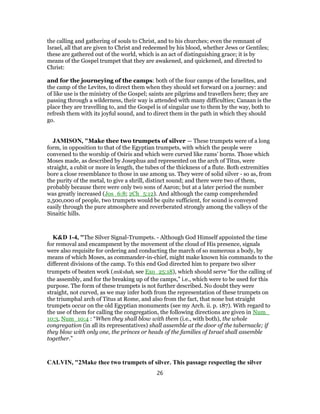 the calling and gathering of souls to Christ, and to his churches; even the remnant of
Israel, all that are given to Christ and redeemed by his blood, whether Jews or Gentiles;
these are gathered out of the world, which is an act of distinguishing grace; it is by
means of the Gospel trumpet that they are awakened, and quickened, and directed to
Christ:
and for the journeying of the camps: both of the four camps of the Israelites, and
the camp of the Levites, to direct them when they should set forward on a journey: and
of like use is the ministry of the Gospel; saints are pilgrims and travellers here; they are
passing through a wilderness, their way is attended with many difficulties; Canaan is the
place they are travelling to, and the Gospel is of singular use to them by the way, both to
refresh them with its joyful sound, and to direct them in the path in which they should
go.
JAMISON, "Make thee two trumpets of silver — These trumpets were of a long
form, in opposition to that of the Egyptian trumpets, with which the people were
convened to the worship of Osiris and which were curved like rams’ horns. Those which
Moses made, as described by Josephus and represented on the arch of Titus, were
straight, a cubit or more in length, the tubes of the thickness of a flute. Both extremities
bore a close resemblance to those in use among us. They were of solid silver - so as, from
the purity of the metal, to give a shrill, distinct sound; and there were two of them,
probably because there were only two sons of Aaron; but at a later period the number
was greatly increased (Jos_6:8; 2Ch_5:12). And although the camp comprehended
2,500,000 of people, two trumpets would be quite sufficient, for sound is conveyed
easily through the pure atmosphere and reverberated strongly among the valleys of the
Sinaitic hills.
K&D 1-4, "The Silver Signal-Trumpets. - Although God Himself appointed the time
for removal and encampment by the movement of the cloud of His presence, signals
were also requisite for ordering and conducting the march of so numerous a body, by
means of which Moses, as commander-in-chief, might make known his commands to the
different divisions of the camp. To this end God directed him to prepare two silver
trumpets of beaten work (mikshah, see Exo_25:18), which should serve “for the calling of
the assembly, and for the breaking up of the camps,” i.e., which were to be used for this
purpose. The form of these trumpets is not further described. No doubt they were
straight, not curved, as we may infer both from the representation of these trumpets on
the triumphal arch of Titus at Rome, and also from the fact, that none but straight
trumpets occur on the old Egyptian monuments (see my Arch. ii. p. 187). With regard to
the use of them for calling the congregation, the following directions are given in Num_
10:3, Num_10:4 : “When they shall blow with them (i.e., with both), the whole
congregation (in all its representatives) shall assemble at the door of the tabernacle; if
they blow with only one, the princes or heads of the families of Israel shall assemble
together.”
CALVIN, "2Make thee two trumpets of silver. This passage respecting the silver
26
 