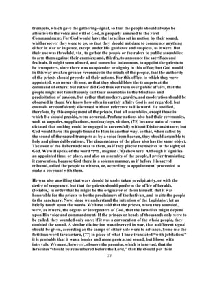 trumpets, which gave the gathering-signal, so that the people should always be
attentive to the voice and will of God, is properly annexed to the First
Commandment. For God would have the Israelites set in motion by their sound,
whithersoever they were to go, so that they should not dare to commence anything
either in war or in peace, except under His guidance and auspices, as it were. But
their use was threefold, viz., to gather the people or the rulers to public assemblies;
to arm them against their enemies; and, thirdly, to announce the sacrifices and
festivals. It might seem absurd, and somewhat indecorous, to appoint the priests to
be trumpeters, since there was no splendor or dignity in this office; but God would
in this way awaken greater reverence in the minds of the people, that the authority
of the priests should precede all their actions. For this office, to which they were
appointed, was no servile one, as that they should blow the trumpets at the
command of others; but rather did God thus set them over public affairs, that the
people might not tumultuously call their assemblies in the blindness and
precipitation of passion, but rather that modesty, gravity, and moderation should be
observed in them. We know how often in earthly affairs God is not regarded, but
counsels are confidently discussed without reference to His word. He testified,
therefore, by this employment of the priests, that all assemblies, except those in
which He should preside, were accursed. Profane nations also had their ceremonies,
such as auguries, supplications, soothsayings, victims, (75) because natural reason
dictated that nothing could be engaged in successfully without Divine assistance; but
God would have His people bound to Him in another way, so that, when called by
the sound of the sacred trumpets as by a voice from heaven, they should assemble to
holy and pious deliberations. The circumstance of the place also has the same object.
The door of the Tabernacle was to them, as if they placed themselves in the sight; of
God. We will speak of the word ‫מועד‬ , mogned (76) elsewhere. Although it signifies
an appointed time, or place, and also an assembly of the people, I prefer translating
it convention, because God there in a solemn manner, as if before His sacred
tribunal, called the people to witness, or, according to appointment, proceeded to
make a covenant with them.
He was also unwilling that wars should be undertaken precipitately, or with the
desire of vengeance, but that the priests should perform the office of heralds,
(feciales,) in order that he might be the originator of them himself. But it was
honorable for the priests to be the proclaimers of the festivals, and to cite the people
to the sanctuary. Now, since we understand the intention of the Legislator, let us
briefly touch upon the words. We have said that the priests, when they sounded,
were, as it were, the organs or interpreters of God, that the Israelites might depend
upon His voice and commandment. If the princes or heads of thousands only were to
be called, they sounded only once; if it was a convocation of the whole people, they
doubled the sound. A similar distinction was observed in war, that a different signal
should be given, according as the camps of either side were to advance. Some use the
fictitious word taratantara, (77) in place of what I have translated “with jubilation:”
it is probable that it was a louder and more protracted sound, but blown with
intervals. We must, however, observe the promise, which is inserted, that the
Israelites “should be remembered before the Lord,” that He should put their
27
 