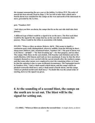 the trumpet announcing the new year or the jubilee. Leviticus 25:9. The order of
march has been already fixed in chap. 2. We are left to infer that a third and a
fourth alarm were sounded for the camps on the west and north of the tabernacle to
move, preceded by the Levites.
pett, "Numbers 10:5
‘And when you blow an alarm, the camps that lie on the east side shall take their
journey.’
A different type of blast would be a signal to be on the move. The first such blast
would be the signal for the camps that lay on the east side to commence their
journey. These would be the tribes in association with Judah.
PULPIT, "When ye blow an alarm. Hebrew, ‫ה‬ָ‫רוּﬠ‬ ְ‫תּ‬ . This seems to signify a
continuous peal, easily distinguished, wherever audible, from the blowing in short,
sharp tones (Hebrew, ‫ע‬ַ‫ק‬ ָ‫תּ‬ ) mentioned below, Numbers 10:7. The peal of alarm was
to be blown— ‫ם‬ֶ‫יה‬ֵ‫ﬠ‬ ְ‫סּ‬ ַ‫מ‬ְ‫ל‬ —"for their breaking up"—for that purpose, and no other.
The camps. Only those on the east (Judah, with Issachar and Zebulun) and on the
south (Reuben, with Simeon and Gad) are here mentioned. It may be that the silver
trumpets themselves were carried with the sacred utensils after the southern camps,
and that some other means were employed to start the remaining tribes; or it may
be that the omission is due to some accidental circumstance. The Septuagint inserts
in Numbers 10:6, "And ye shall sound a third alarm, and the camps which are
pitched westwards shall move; and ye shall sound a fourth alarm, and the camps
which are pitched northwards shall move." No doubt this was the actual order of
starting, however the signal was given.
6 At the sounding of a second blast, the camps on
the south are to set out. The blast will be the
signal for setting out.
CLARKE, "When ye blow an alarm the second time - A single alarm, as above
33
 