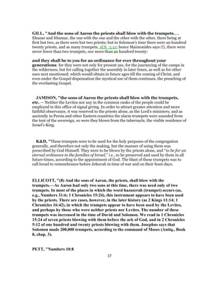 GILL, "And the sons of Aaron the priests shall blow with the trumpets,....
Eleazar and Ithamar, the one with the one and the other with the other, there being at
first but two, as there were but two priests; but in Solomon's time there were an hundred
twenty priests, and as many trumpets, 2Ch_5:12; hence Maimonides says (l), there were
never fewer than two trumpets, nor more than an hundred twenty:
and they shall be to you for an ordinance for ever throughout your
generations: for they were not only for present use, for the journeying of the camps in
the wilderness, but for calling together the assembly in later times, as well as for other
uses next mentioned; which would obtain in future ages till the coming of Christ, and
even under the Gospel dispensation the mystical use of them continues, the preaching of
the everlasting Gospel.
JAMISON, "the sons of Aaron the priests shall blow with the trumpets,
etc. — Neither the Levites nor any in the common ranks of the people could be
employed in this office of signal giving. In order to attract greater attention and more
faithful observance, it was reserved to the priests alone, as the Lord’s ministers; and as
anciently in Persia and other Eastern countries the alarm trumpets were sounded from
the tent of the sovereign, so were they blown from the tabernacle, the visible residence of
Israel’s King.
K&D, "These trumpets were to be used for the holy purposes of the congregation
generally, and therefore not only the making, but the manner of using them was
prescribed by God Himself. They were to be blown by the priests alone, and “to be for an
eternal ordinance to the families of Israel,” i.e., to be preserved and used by them in all
future times, according to the appointment of God. The blast of these trumpets was to
call Israel to remembrance before Jehovah in time of war and on their feast-days.
ELLICOTT, "(8) And the sons of Aaron, the priests, shall blow with the
trumpets.—As Aaron had only two sons at this time, there was need only of two
trumpets. In most of the places in which the word hazozerah (trumpet) occurs (as,
e.g., Numbers 31:6; 1 Chronicles 15:24), this instrument appears to have been used
by the priests. There are cases, however, in the later history (as 2 Kings 11:14; 1
Chronicles 16:42), in which the trumpets appear to have been used by the Levites,
and perhaps by those who were neither priests nor Levites. The number of these
trumpets was increased in the time of David and Solomon. We read in 1 Chronicles
15:24 of seven priests blowing with them before the ark of God, and in 2 Chronicles
5:12 of one hundred and twenty priests blowing with them. Josephus says that
Solomon made 200,000 trumpets, according to the command of Moses (Antiq., Book
8, chap. 3).
PETT, "Numbers 10:8
37
 