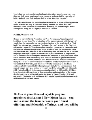 ‘And when you go to war in your land against the adversary who oppresses you,
then you shall sound an alarm with the trumpets, and you shall be remembered
before Yahweh your God, and you shall be saved from your enemies.’
They were assured that the sounding of the alarm when in battle against oppressors
would be heard not only by their men, but by Yahweh. He would hear, and
remember them, and move to deliver them. Sounding the silver trumpets would,
among other things, be like a prayer directed to Yahweh.
PULPIT, "Numbers 10:9
If ye go to war. ‫ה‬ ָ‫מ‬ָ‫לח‬ ִ‫מ‬ ‫,בּוֹא‬ "come into war," or "be engaged," denoting actual
hostilities. In your land. The practical use of the trumpets ceased with the years of
wandering; the ceremonial use was continued as long as the people dwelt in "their
land;" the spiritual use remains an "ordinance for ever," as long as the Church is
militant here on earth. That the use of the two silver trumpets was ceremonial, and
not practical, after the conquest of Canaan is evident from the purpose and effect
ascribed to that use. Whether in war or in worship, that purpose was not to convoke
the people, nor to give signals to the host, but to put God in mind of his promises,
and to invoke his covenanted grace. Indeed, two trumpets, as here prescribed, could
not be otherwise than ceremonially used after the nation was spread abroad over
the whole face of Canaan; and there is no direction to make more than two such
trumpets. The use of trumpets in subsequent times is indeed often mentioned both in
war and in holy festivities, and it was undoubtedly founded upon this Divine
ordinance; but it was not in literal compliance with it, for the obvious reason that
many trumpets were used instead of two only (see 1 Chronicles 15:24; 2 Chronicles
5:12; Nehemiah 12:35). In these passages (and probably in 2 Chronicles 13:12) we
have abundant evidence of one of those expansions and adaptations of the Mosaic
ritual which were so freely made under the house of David. Numbers 31:6, and
(perhaps) 1 Chronicles 16:6, and Psalms 81:3 may be quoted as pointing to the strict
fulfillment of the law as it stands.
10 Also at your times of rejoicing—your
appointed festivals and New Moon feasts—you
are to sound the trumpets over your burnt
offerings and fellowship offerings, and they will be
41
 