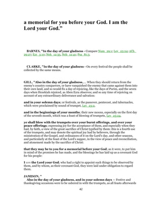 a memorial for you before your God. I am the
Lord your God.”
BARNES, "In the day of your gladness - Compare Num_29:1; Lev_23:24; 2Ch_
29:27; Ezr_3:10; Neh_12:35, Neh_12:41; Psa_81:3.
CLARKE, "In the day of your gladness - On every festival the people shall be
collected by the same means.
GILL, "Also in the day of your gladness,.... When they should return from the
enemy's country conquerors, or have vanquished the enemy that came against them into
their own land, and so would fix a day of rejoicing, like the days of Purim, and the seven
days when Hezekiah rejoiced, as Aben Ezra observes; and so any time of rejoicing on
account of any extraordinary deliverance and salvation:
and in your solemn days; or festivals, as the passover, pentecost, and tabernacles,
which were proclaimed by sound of trumpet, Lev_23:2,
and in the beginnings of your months; their new moons, especially on the first day
of the seventh month, which was a feast of blowing of trumpets, Lev_23:24,
ye shall blow with the trumpets over your burnt offerings, and over your
peace offerings; expressing joy for the acceptance of them, and especially when they
had, by faith, a view of the great sacrifice of Christ typified by them: this is a fourth use
of the trumpets, and may denote the spiritual joy had by believers, through the
ministration of the Gospel, and ordinances of it on the Lord's day, and other seasons,
and particularly at the feast of the Lord's supper, in the view of peace and reconciliation,
and atonement made by the sacrifice of Christ:
that they may be to you for a memorial before your God; as it were, to put him
in mind of the promises he has made, and the blessings he has laid up as a covenant God
for his people:
I am the Lord your God; who had a right to appoint such things to be observed by
them, and by whom, as their covenant God, they were laid under obligation to regard
them.
JAMISON, "
Also in the day of your gladness, and in your solemn days — Festive and
thanksgiving occasions were to be ushered in with the trumpets, as all feasts afterwards
42
 