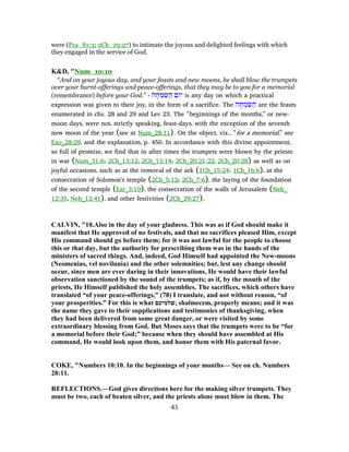were (Psa_81:3; 2Ch_29:27) to intimate the joyous and delighted feelings with which
they engaged in the service of God.
K&D, "Num_10:10
“And on your joyous day, and your feasts and new moons, he shall blow the trumpets
over your burnt-offerings and peace-offerings, that they may be to you for a memorial
(remembrance) before your God.” - ‫ה‬ ָ‫ח‬ ְ‫מ‬ ִ‫שּׂ‬ ַ‫ה‬ ‫ם‬ ‫י‬ is any day on which a practical
expression was given to their joy, in the form of a sacrifice. The ‫ה‬ ָ‫ח‬ ְ‫מ‬ ִ‫שּׂ‬ ַ‫ה‬ are the feasts
enumerated in chs. 28 and 29 and Lev 23. The “beginnings of the months,” or new-
moon days, were not, strictly speaking, feast-days, with the exception of the seventh
new moon of the year (see at Num_28:11). On the object, viz., “for a memorial,” see
Exo_28:29, and the explanation, p. 450. In accordance with this divine appointment,
so full of promise, we find that in after times the trumpets were blown by the priests
in war (Num_31:6; 2Ch_13:12, 2Ch_13:14; 2Ch_20:21-22, 2Ch_20:28) as well as on
joyful occasions, such as at the removal of the ark (1Ch_15:24; 1Ch_16:6), at the
consecration of Solomon's temple (2Ch_5:12; 2Ch_7:6), the laying of the foundation
of the second temple (Ezr_3:10), the consecration of the walls of Jerusalem (Neh_
12:35, Neh_12:41), and other festivities (2Ch_29:27).
CALVIN, "10.Also in the day of your gladness. This was as if God should make it
manifest that He approved of no festivals, and that no sacrifices pleased Him, except
His command should go before them; for it was not lawful for the people to choose
this or that day, but the authority for prescribing them was in the hands of the
ministers of sacred things. And, indeed, God Himself had appointed the New-moons
(Neomenias, vel novilunia) and the other solemnities; but, lest any change should
occur, since men are ever daring in their innovations, He would have their lawful
observation sanctioned by the sound of the trumpets; as if, by the mouth of the
priests, He Himself published the holy assemblies. The sacrifices, which others have
translated “of your peace-offerings,” (78) I translate, and not without reason, “of
your prosperities.” For this is what ‫,שלמיכם‬ shalmecem, properly means; and it was
the name they gave to their supplications and testimonies of thanksgiving, when
they had been delivered from some great danger, or were visited by some
extraordinary blessing from God. But Moses says that the trumpets were to be “for
a memorial before their God;” because when they should have assembled at His
command, He would look upon them, and honor them with His paternal favor.
COKE, "Numbers 10:10. In the beginnings of your months— See on ch. Numbers
28:11.
REFLECTIONS.—God gives directions here for the making silver trumpets. They
must be two, each of beaten silver, and the priests alone must blow in them. The
43
 