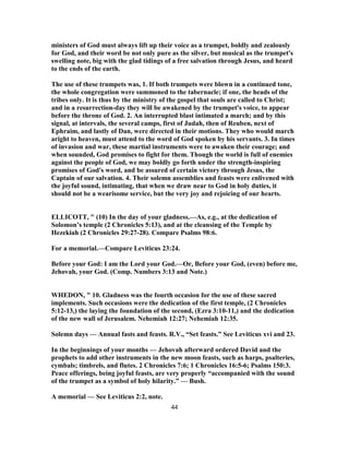 ministers of God must always lift up their voice as a trumpet, boldly and zealously
for God, and their word be not only pure as the silver, but musical as the trumpet's
swelling note, big with the glad tidings of a free salvation through Jesus, and heard
to the ends of the earth.
The use of these trumpets was, 1. If both trumpets were blown in a continued tone,
the whole congregation were summoned to the tabernacle; if one, the heads of the
tribes only. It is thus by the ministry of the gospel that souls are called to Christ;
and in a resurrection-day they will be awakened by the trumpet's voice, to appear
before the throne of God. 2. An interrupted blast intimated a march; and by this
signal, at intervals, the several camps, first of Judah, then of Reuben, next of
Ephraim, and lastly of Dan, were directed in their motions. They who would march
aright to heaven, must attend to the word of God spoken by his servants. 3. In times
of invasion and war, these martial instruments were to awaken their courage; and
when sounded, God promises to fight for them. Though the world is full of enemies
against the people of God, we may boldly go forth under the strength-inspiring
promises of God's word, and be assured of certain victory through Jesus, the
Captain of our salvation. 4. Their solemn assemblies and feasts were enlivened with
the joyful sound, intimating, that when we draw near to God in holy duties, it
should not be a wearisome service, but the very joy and rejoicing of our hearts.
ELLICOTT, " (10) In the day of your gladness.—As, e.g., at the dedication of
Solomon’s temple (2 Chronicles 5:13), and at the cleansing of the Temple by
Hezekiah (2 Chronicles 29:27-28). Compare Psalms 98:6.
For a memorial.—Compare Leviticus 23:24.
Before your God: I am the Lord your God.—Or, Before your God, (even) before me,
Jehovah, your God. (Comp. Numbers 3:13 and Note.)
WHEDON, " 10. Gladness was the fourth occasion for the use of these sacred
implements. Such occasions were the dedication of the first temple, (2 Chronicles
5:12-13,) the laying the foundation of the second, (Ezra 3:10-11,) and the dedication
of the new wall of Jerusalem. Nehemiah 12:27; Nehemiah 12:35.
Solemn days — Annual fasts and feasts. R.V., “Set feasts.” See Leviticus xvi and 23.
In the beginnings of your months — Jehovah afterward ordered David and the
prophets to add other instruments in the new moon feasts, such as harps, psalteries,
cymbals; timbrels, and flutes. 2 Chronicles 7:6; 1 Chronicles 16:5-6; Psalms 150:3.
Peace offerings, being joyful feasts, are very properly “accompanied with the sound
of the trumpet as a symbol of holy hilarity.” — Bush.
A memorial — See Leviticus 2:2, note.
44
 