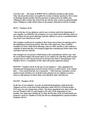 I am the Lord — The name of JEHOVAH is a sufficient sanction to this statute.
They who deem this matter too small to be worthy of minute mention by the Creator
of all things should consider that his greatness is enhanced by his ability and
willingness alike to direct the atom in the air and the solar system sweeping through
space. Nothing is a trifle which relates to the proper celebration of divine worship.
PETT, "Numbers 10:10
‘Also in the day of your gladness, and in your set feasts, and in the beginnings of
your months, you shall blow the trumpets over your whole burnt offerings, and over
the sacrifices of your peace-offerings, and they shall be to you for a memorial before
your God. I am Yahweh your God.’
The trumpets would also be sounded at their feasts and at times of rejoicing and at
the beginning of each moon period. This time with a glad note. They would be
sounded over their whole burnt offerings, and over their sacrifices, and would be a
reminder to them that they were being brought into remembrance before their God.
And their God was Yahweh.
Our trumpets are our prayers which bring us into remembrance before God. And
for us the final trumpet will sound when we are called to be with Him at His second
coming when we will ‘march forward’ to the heavenly land (1 Thessalonians 4:16;
Matthew 24:31; 1 Corinthians 15:52). That will sound a glad note indeed.
BENSON, "Numbers 10:10. In the day of your gladness — Days appointed for
rejoicing and thanksgiving to God for former mercies or deliverances. Your solemn
days — Your stated festivals. For a memorial — That God may remember you for
good to accept and bless you. God then takes pleasure in our religious exercises,
when we take pleasure in them. Holy work should be done with holy joy.
PULPIT, "Numbers 10:10
In the day of your gladness. Any day of national thanksgiving, celebrated with
religious services, as the feast of the dedication (John 10:22) or of Purim (Esther
9:19, sqq.). In your solemn days. ‫דים‬ַ‫מוֹﬠ‬ . The feasts appointed to be observed by the
law (see Numbers 31-28:1 , and Numbers 40-29:1 .). In the beginnings of your
months. New moon days (Psalms 81:3). Only the first day of the seventh month was
properly a feast (Le Numbers 23:24), but all were distinguished by special sacrifices
(Numbers 28:11).
45
 