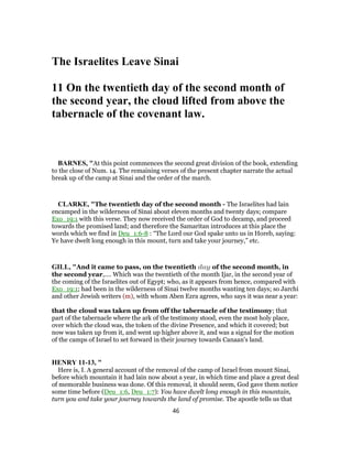 The Israelites Leave Sinai
11 On the twentieth day of the second month of
the second year, the cloud lifted from above the
tabernacle of the covenant law.
BARNES, "At this point commences the second great division of the book, extending
to the close of Num. 14. The remaining verses of the present chapter narrate the actual
break up of the camp at Sinai and the order of the march.
CLARKE, "The twentieth day of the second month - The Israelites had lain
encamped in the wilderness of Sinai about eleven months and twenty days; compare
Exo_19:1 with this verse. They now received the order of God to decamp, and proceed
towards the promised land; and therefore the Samaritan introduces at this place the
words which we find in Deu_1:6-8 : “The Lord our God spake unto us in Horeb, saying:
Ye have dwelt long enough in this mount, turn and take your journey,” etc.
GILL, "And it came to pass, on the twentieth day of the second month, in
the second year,.... Which was the twentieth of the month Ijar, in the second year of
the coming of the Israelites out of Egypt; who, as it appears from hence, compared with
Exo_19:1; had been in the wilderness of Sinai twelve months wanting ten days; so Jarchi
and other Jewish writers (m), with whom Aben Ezra agrees, who says it was near a year:
that the cloud was taken up from off the tabernacle of the testimony; that
part of the tabernacle where the ark of the testimony stood, even the most holy place,
over which the cloud was, the token of the divine Presence, and which it covered; but
now was taken up from it, and went up higher above it, and was a signal for the motion
of the camps of Israel to set forward in their journey towards Canaan's land.
HENRY 11-13, "
Here is, I. A general account of the removal of the camp of Israel from mount Sinai,
before which mountain it had lain now about a year, in which time and place a great deal
of memorable business was done. Of this removal, it should seem, God gave them notice
some time before (Deu_1:6, Deu_1:7): You have dwelt long enough in this mountain,
turn you and take your journey towards the land of promise. The apostle tells us that
46
 