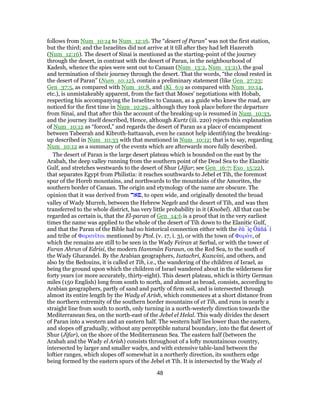 follows from Num_10:14 to Num_12:16. The “desert of Paran” was not the first station,
but the third; and the Israelites did not arrive at it till after they had left Hazeroth
(Num_12:16). The desert of Sinai is mentioned as the starting-point of the journey
through the desert, in contrast with the desert of Paran, in the neighbourhood of
Kadesh, whence the spies were sent out to Canaan (Num_13:2, Num_13:21), the goal
and termination of their journey through the desert. That the words, “the cloud rested in
the desert of Paran” (Num_10:12), contain a preliminary statement (like Gen_27:23;
Gen_37:5, as compared with Num_10:8, and 1Ki_6:9 as compared with Num_10:14,
etc.), is unmistakeably apparent, from the fact that Moses' negotiations with Hobab,
respecting his accompanying the Israelites to Canaan, as a guide who knew the road, are
noticed for the first time in Num_10:29., although they took place before the departure
from Sinai, and that after this the account of the breaking-up is resumed in Num_10:33,
and the journey itself described, Hence, although Kurtz (iii. 220) rejects this explanation
of Num_10:12 as “forced,” and regards the desert of Paran as a place of encampment
between Tabeerah and Kibroth-hattaavah, even he cannot help identifying the breaking-
up described in Num_10:33 with that mentioned in Num_10:12; that is to say, regarding
Num_10:12 as a summary of the events which are afterwards more fully described.
The desert of Paran is the large desert plateau which is bounded on the east by the
Arabah, the deep valley running from the southern point of the Dead Sea to the Elanitic
Gulf, and stretches westwards to the desert of Shur (Jifar; see Gen_16:7; Exo_15:22),
that separates Egypt from Philistia: it reaches southwards to Jebel et Tih, the foremost
spur of the Horeb mountains, and northwards to the mountains of the Amorites, the
southern border of Canaan. The origin and etymology of the name are obscure. The
opinion that it was derived from ‫,פאר‬ to open wide, and originally denoted the broad
valley of Wady Murreh, between the Hebrew Negeb and the desert of Tih, and was then
transferred to the whole district, has very little probability in it (Knobel). All that can be
regarded as certain is, that the El-paran of Gen_14:6 is a proof that in the very earliest
times the name was applied to the whole of the desert of Tih down to the Elanitic Gulf,
and that the Paran of the Bible had no historical connection either with the êù́ìç Öáñá̀í
and tribe of Φαρανῖται mentioned by Ptol. (v. 17, i. 3), or with the town of Φαράν, of
which the remains are still to be seen in the Wady Feiran at Serbal, or with the tower of
Faran Ahrun of Edrisi, the modern Hammân Faraun, on the Red Sea, to the south of
the Wady Gharandel. By the Arabian geographers, Isztachri, Kazwini, and others, and
also by the Bedouins, it is called et Tih, i.e., the wandering of the children of Israel, as
being the ground upon which the children of Israel wandered about in the wilderness for
forty years (or more accurately, thirty-eight). This desert plateau, which is thirty German
miles (150 English) long from south to north, and almost as broad, consists, according to
Arabian geographers, partly of sand and partly of firm soil, and is intersected through
almost its entire length by the Wady el Arish, which commences at a short distance from
the northern extremity of the southern border mountains of et Tih, and runs in nearly a
straight line from south to north, only turning in a north-westerly direction towards the
Mediterranean Sea, on the north-east of the Jebel el Helal. This wady divides the desert
of Paran into a western and an eastern half. The western half lies lower than the eastern,
and slopes off gradually, without any perceptible natural boundary, into the flat desert of
Shur (Jifar), on the shore of the Mediterranean Sea. The eastern half (between the
Arabah and the Wady el Arish) consists throughout of a lofty mountainous country,
intersected by larger and smaller wadys, and with extensive table-land between the
loftier ranges, which slopes off somewhat in a northerly direction, its southern edge
being formed by the eastern spurs of the Jebel et Tih. It is intersected by the Wady el
48
 
