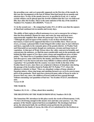 the preceding year, and, as is generally supposed, on the first day of the month. In
this case the encampment at the foot of Mount Sinai had lasted eleven months and
nineteen days. No day of the month, however, is specified in Exod. xix 1, and no
certain reliance can be placed upon the Jewish tradition that the Law was delivered
fifty days after the Exodus. There is the same omission of the day of the month in
Numbers 9:1; Numbers 20:1.HEDON, "Verse 11
11. In the second year — By comparing Exodus 19:1, it will be seen that the sojourn
at Sinai had continued eleven months and twenty days.
The ability of that region to afford sustenance to so vast a concourse for so long a
time has been doubted. Manna for man, and water for man and beast were
supernaturally supplied. How about the pasturage? Says Prof. E.H. Palmer:
“Although the general aspect of the country is one of sheer desolation and
barrenness, it must not be supposed that there is no fertility there. There are no
rivers, yet many a pleasant little rivulet fringed with verdure may be met with here
and there, especially in the romantic glens of the granite district. At Wadies Nasb
and Gharandel are perennial, though not continuous, streams and large tracts of
vegetation. At that part of Wady Feiran where the valley contracts in breadth, and
concentrates the moisture, we find the most considerable oasis in the peninsula, and
behind the little seaport of Tor there exists a large and magnificent grove of date-
palms.” The Sinai Survey Expedition found remaining to this day many gardens
and olive-groves, some cultivated by the monks, and others left in neglect. They
report that “even the barest and most stony hillside is seldom entirely destitute of
vegetation.” It is probable that the country was more fertile in the time of the
Exodus than it is now, since there are scriptural evidences of abundant rain during
the passage of the Israelites found in Psalms 68:7-9; Psalms 77:17, where the
allusion is evidently to Sinai. “There are abundant vestiges of large colonies of
Egyptian miners, whose slag heaps and smelting furnaces are yet to be seen in many
parts of the peninsula. These must have destroyed many miles of forest in order to
procure fuel; nay, more, the children of Israel could not have passed through
without consuming vast quantities of fuel too.” See Exodus 15:22-27, introductory
note.
Verses 11-28
THE MARCH.
Numbers 10, 11-14. — [Time, about three months.]
THE BEGINNING OF THE MARCH FROM SINAI, Numbers 10:11-28.
The Samaritan MS. introduces in this place nearly the words of Deuteronomy 1:6-8,
“Ye have dwelt long enough in this mount; turn and take your journey,” etc. The
purpose of the Sinaitic sojourn had been accomplished. The decalogue had been
given, the tabernacle built, the sacrificial system perfected, the priesthood
established in the family of Aaron, the tribe of Levi substituted for the firstborn as
51
 