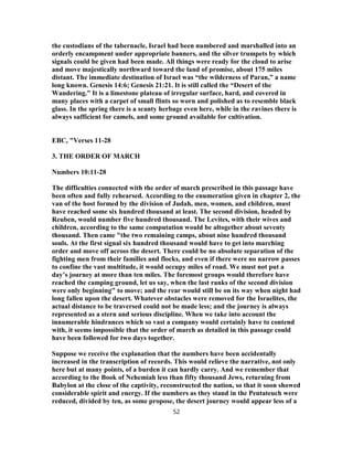 the custodians of the tabernacle, Israel had been numbered and marshalled into an
orderly encampment under appropriate banners, and the silver trumpets by which
signals could be given had been made. All things were ready for the cloud to arise
and move majestically northward toward the land of promise, about 175 miles
distant. The immediate destination of Israel was “the wilderness of Paran,” a name
long known. Genesis 14:6; Genesis 21:21. It is still called the “Desert of the
Wandering.” It is a limestone plateau of irregular surface, hard, and covered in
many places with a carpet of small flints so worn and polished as to resemble black
glass. In the spring there is a scanty herbage even here, while in the ravines there is
always sufficient for camels, and some ground available for cultivation.
EBC, "Verses 11-28
3. THE ORDER OF MARCH
Numbers 10:11-28
The difficulties connected with the order of march prescribed in this passage have
been often and fully rehearsed. According to the enumeration given in chapter 2, the
van of the host formed by the division of Judah, men, women, and children, must
have reached some six hundred thousand at least. The second division, headed by
Reuben, would number five hundred thousand. The Levites, with their wives and
children, according to the same computation would be altogether about seventy
thousand. Then came "the two remaining camps, about nine hundred thousand
souls. At the first signal six hundred thousand would have to get into marching
order and move off across the desert. There could be no absolute separation of the
fighting men from their families and flocks, and even if there were no narrow passes
to confine the vast multitude, it would occupy miles of road. We must not put a
day’s journey at more than ten miles. The foremost groups would therefore have
reached the camping ground, let us say, when the last ranks of the second division
were only beginning" to move; and the rear would still be on its way when night had
long fallen upon the desert. Whatever obstacles were removed for the Israelites, the
actual distance to be traversed could not be made less; and the journey is always
represented as a stern and serious discipline. When we take into account the
innumerable hindrances which so vast a company would certainly have to contend
with, it seems impossible that the order of march as detailed in this passage could
have been followed for two days together.
Suppose we receive the explanation that the numbers have been accidentally
increased in the transcription of records. This would relieve the narrative, not only
here but at many points, of a burden it can hardly carry. And we remember that
according to the Book of Nehemiah less than fifty thousand Jews, returning from
Babylon at the close of the captivity, reconstructed the nation, so that it soon showed
considerable spirit and energy. If the numbers as they stand in the Pentateuch were
reduced, divided by ten, as some propose, the desert journey would appear less of a
52
 
