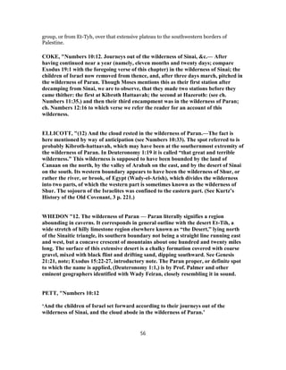 group, or from Et-Tyh, over that extensive plateau to the southwestern borders of
Palestine.
COKE, "Numbers 10:12. Journeys out of the wilderness of Sinai, &c.— After
having continued near a year (namely, eleven months and twenty days; compare
Exodus 19:1 with the foregoing verse of this chapter) in the wilderness of Sinai; the
children of Israel now removed from thence, and, after three days march, pitched in
the wilderness of Paran. Though Moses mentions this as their first station after
decamping from Sinai, we are to observe, that they made two stations before they
came thither: the first at Kibroth Hattaavah; the second at Hazeroth: (see ch.
Numbers 11:35.) and then their third encampment was in the wilderness of Paran;
ch. Numbers 12:16 to which verse we refer the reader for an account of this
wilderness.
ELLICOTT, "(12) And the cloud rested in the wilderness of Paran.—The fact is
here mentioned by way of anticipation (see Numbers 10:33). The spot referred to is
probably Kibroth-hattaavah, which may have been at the southernmost extremity of
the wilderness of Paran. In Deuteronomy 1:19 it is called “that great and terrible
wilderness.” This wilderness is supposed to have been bounded by the land of
Canaan on the north, by the valley of Arabah on the east, and by the desert of Sinai
on the south. Its western boundary appears to have been the wilderness of Shur, or
rather the river, or brook, of Egypt (Wady-el-Arish), which divides the wilderness
into two parts, of which the western part is sometimes known as the wilderness of
Shur. The sojourn of the Israelites was confined to the eastern part. (See Kurtz’s
History of the Old Covenant, 3 p. 221.)
WHEDON "12. The wilderness of Paran — Paran literally signifies a region
abounding in caverns. It corresponds in general outline with the desert Et-Tih, a
wide stretch of hilly limestone region elsewhere known as “the Desert,” lying north
of the Sinaitic triangle, its southern boundary not being a straight line running east
and west, but a concave crescent of mountains about one hundred and twenty miles
long. The surface of this extensive desert is a chalky formation covered with coarse
gravel, mixed with black flint and drifting sand, dipping southward. See Genesis
21:21, note; Exodus 15:22-27, introductory note. The Paran proper, or definite spot
to which the name is applied, (Deuteronomy 1:1,) is by Prof. Palmer and other
eminent geographers identified with Wady Feiran, closely resembling it in sound.
PETT, "Numbers 10:12
‘And the children of Israel set forward according to their journeys out of the
wilderness of Sinai, and the cloud abode in the wilderness of Paran.’
56
 