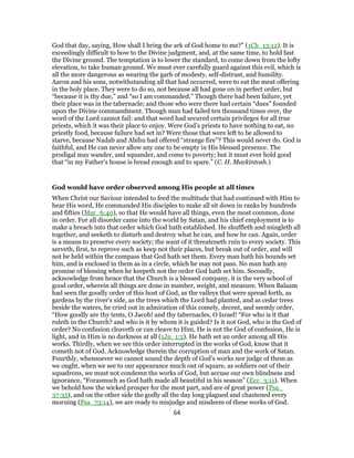 God that day, saying, How shall I bring the ark of God home to me?” (1Ch_13:12). It is
exceedingly difficult to bow to the Divine judgment, and, at the same time, to hold fast
the Divine ground. The temptation is to lower the standard, to come down from the lofty
elevation, to take human ground. We must ever carefully guard against this evil, which is
all the more dangerous as wearing the garb of modesty, self-distrust, and humility.
Aaron and his sons, notwithstanding all that had occurred, were to eat the meat offering
in the holy place. They were to do so, not because all had gone on in perfect order, but
“because it is thy due,” and “so I am commanded.” Though there had been failure, yet
their place was in the tabernacle; and those who were there had certain “dues” founded
upon the Divine commandment. Though man had failed ten thousand times over, the
word of the Lord cannot fail: and that word had secured certain privileges for all true
priests, which it was their place to enjoy. Were God’s priests to have nothing to eat, no
priestly food, because failure had set in? Were those that were left to be allowed to
starve, because Nadab and Abihu had offered “strange fire”? This would never do. God is
faithful, and He can never allow any one to be empty in His blessed presence. The
prodigal may wander, and squander, and come to poverty; but it must ever hold good
that “in my Father’s house is bread enough and to spare.” (C. H. Mackintosh.)
God would have order observed among His people at all times
When Christ our Saviour intended to feed the multitude that had continued with Him to
hear His word, He commanded His disciples to make all sit down in ranks by hundreds
and fifties (Mar_6:40), so that He would have all things, even the most common, done
in order. For all disorder came into the world by Satan, and his chief employment is to
make a breach into that order which God hath established. He shuffleth and mingleth all
together, and seeketh to disturb and destroy what he can, and how he can. Again, order
is a means to preserve every society; the want of it threateneth ruin to every society. This
serveth, first, to reprove such as keep not their places, but break out of order, and will
not be held within the compass that God hath set them. Every man hath his bounds set
him, and is enclosed in them as in a circle, which he may not pass. No man hath any
promise of blessing when he keepeth not the order God hath set him. Secondly,
acknowledge from hence that the Church is a blessed company, it is the very school of
good order, wherein all things are done in number, weight, and measure. When Balaam
had seen the goodly order of this host of God, as the valleys that were spread forth, as
gardens by the river’s side, as the trees which the Lord had planted, and as cedar trees
beside the waters, he cried out in admiration of this comely, decent, and seemly order,
“How goodly are thy tents, O Jacob! and thy tabernacles, O Israel! “For who is it that
ruleth in the Church? and who is it by whom it is guided? Is it not God, who is the God of
order? No confusion cleaveth or can cleave to Him, He is not the God of confusion, He is
light, and in Him is no darkness at all (1Jn_1:5). He hath set an order among all His
works. Thirdly, when we see this order interrupted in the works of God, know that it
cometh not of God. Acknowledge therein the corruption of man and the work of Satan.
Fourthly, whensoever we cannot sound the depth of God’s works nor judge of them as
we ought, when we see to our appearance much out of square, as soldiers out of their
squadrons, we must not condemn the works of God, but accuse our own blindness and
ignorance, “Forasmuch as God hath made all beautiful in his season” (Ecc_3:11). When
we behold how the wicked prosper for the most part, and are of great power (Psa_
37:35), and on the other side the godly all the day long plagued and chastened every
morning (Psa_73:14), we are ready to misjudge and misdeem of these works of God.
64
 