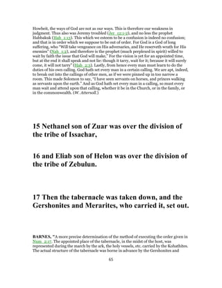 Howbeit, the ways of God are not as our ways. This is therefore our weakness in
judgment. Thus also was Jeremy troubled (Jer_12:1-2), and no less the prophet
Habbakuk (Hab_1:13). This which we esteem to be a confusion is indeed no confusion;
and that is in order which we suppose to be out of order. For God is a God of long
suffering, who “Will take vengeance on His adversaries, and He reserveth wrath for His
enemies” (Nah_1:2), and therefore is the prophet (much perplexed in spirit) willed to
wait by faith the issue that God will make,” For the vision is yet for an appointed time,
but at the end it shall speak and not lie: though it tarry, wait for it; because it will surely
come, it will not tarry” (Hab_2:3). Lastly, from hence every man must learn to do the
duties of his own calling. God hath set every man in a certain calling. We are apt, indeed,
to break out into the callings of other men, as if we were pinned up in too narrow a
room. This made Solomon to say, “I have seen servants on horses, and princes walking
as servants upon the earth.” And as God hath set every man in a calling, so must every
man wait and attend upon that calling, whether it be in the Church, or in the family, or
in the commonwealth. (W. Attersoll.)
15 Nethanel son of Zuar was over the division of
the tribe of Issachar,
16 and Eliab son of Helon was over the division of
the tribe of Zebulun.
17 Then the tabernacle was taken down, and the
Gershonites and Merarites, who carried it, set out.
BARNES, "A more precise determination of the method of executing the order given in
Num_2:17. The appointed place of the tabernacle, in the midst of the host, was
represented during the march by the ark, the holy vessels, etc. carried by the Kohathites.
The actual structure of the tabernacle was borne in advance by the Gershonites and
65
 