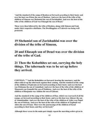 ‘And the standard of the camp of Reuben set forward according to their hosts: and
over his host was Elizur the son of Shedeur. And over the host of the tribe of the
children of Simeon was Shelumiel the son of Zurishaddai. And over the host of the
tribe of the children of Gad was Eliasaph the son of Deuel.’
These were then followed by the tribe of Reuben, along with Simeon and Gad,
under their respective chieftains. The Dwellingplace of Yahweh was being well
protected.
19 Shelumiel son of Zurishaddai was over the
division of the tribe of Simeon,
20 and Eliasaph son of Deuel was over the division
of the tribe of Gad.
21 Then the Kohathites set out, carrying the holy
things. The tabernacle was to be set up before
they arrived.
COFFMAN, ""And the Kohathites set forward, bearing the sanctuary: and the
others did set up the tabernacle against their coming. And the standard of the camp
of the children of Ephraim set forward according to their hosts: and over his host
was Elishama the son of Ammihud. And over the host of the tribe of the children of
Manasseh was Gamaliel the son of Pedahzur. And over the host of the tribe of the
children of Benjamin was Abidan the son of Gideoni.
And the standard of the camp of the children of Dan, which was rearward of all the
camps, set forward according to their hosts: and over his host was Ahiezer the son
of Ammishaddai. And over the host of the tribe of the children of Asher was Pagiel
the son of Ochran. And over the host of the tribe of the children of Naphtali was
Ahira the son of Enan. Thus were the journeyings of the children of Israel
according to their hosts; and they set forward."
Although these verses in the main part simply repeat the marching orders given in
69
 