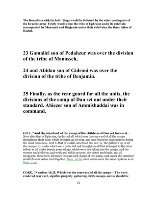 The Korathites with the holy things would be followed by the other contingents of
the Israelite army. Firstly would come the tribe of Ephraim under its chieftain
accompanied by Manasseh and Benjamin under their chieftains, the three tribes of
Rachel.
23 Gamaliel son of Pedahzur was over the division
of the tribe of Manasseh,
24 and Abidan son of Gideoni was over the
division of the tribe of Benjamin.
25 Finally, as the rear guard for all the units, the
divisions of the camp of Dan set out under their
standard. Ahiezer son of Ammishaddai was in
command.
GILL, "And the standard of the camp of the children of Dan set forward,....
Next after that of Ephraim, the last of all: which was the rearward of all the camps
throughout their host; which brought up the rear, and was fittest for that purpose, being
the most numerous, next to that of Judah, which led the van; or, the gatherer up of all
the camps (n), under which were collected and brought on all that belonged to the other
tribes; as all under twenty years of age, which were not taken into the camps, and the
women and children, and weak and sickly persons, the mixed multitude, and all
stragglers: these were all under the care and charge of this camp, and under the standard
of which were Asher and Naphtali, Num_10:26; over whom were the same captains as in
Num_2:25.
COKE, "Numbers 10:25. Which was the rearward of all the camps— The word
rendered rearward, signifies properly, gathering. ‫ףּ‬‫מאס‬ measep, and so should be
72
 