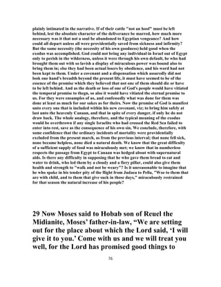 plainly intimated in the narrative. If of their cattle "not an hoof" must be left
behind, lest the absolute character of the deliverance be marred, how much more
necessary was it that not a soul be abandoned to Egyptian vengeance? And how
could all depart unless all were providentially saved from sickness and infirmity?
But the same necessity (the necessity of his own goodness) held good when the
exodus was accomplished. God could not bring any individual in Israel out of Egypt
only to perish in the wilderness, unless it were through his own default, he who had
brought them out with so lavish a display of miraculous power was bound also to
bring them in; else they had been actual losers by obedience, and his word had not
been kept to them. Under a covenant and a dispensation which assuredly did not
look one hand's breadth beyond the present life, it must have seemed to be of the
essence of the promise which they believed that not one of them should die or have
to be left behind. And as the death or loss of one of God's people would have vitiated
the temporal promise to thegn, so also it would have vitiated the eternal promise to
us. For they were ensamples of us, and confessedly what was done for them was
done at least as much for our sakes as for theirs. Now the promise of God is manifest
unto every one that is included within his new covenant, viz; to bring him safely at
last unto the heavenly Canaan, and that in spite of every danger, if only he do not
draw back. The whole analogy, therefore, and the typical meaning of the exodus
would be overthrown if any single Israelite who had crossed the Red Sea failed to
enter into rest, save as the consequence of his own sin. We conclude, therefore, with
some confidence that the ordinary incidents of mortality were providentially
excluded from the present march, as from the previous interval; that none fell sick,
none became helpless, none died a natural death. We know that the great difficulty
of a sufficient supply of food was miraculously met; we know that in numberless
respects the passage from Egypt to Canaan was hedged about with supernatural
aids. Is there any difficulty in supposing that he who gave them bread to eat and
water to drink, who led them by a cloudy and a fiery pillar, could also give them
health and strength to "walk and not be weary"? Is it unreasonable to imagine that
he who spake in his tender pity of the flight from Judaea to Pella, "Woe to them that
are with child, and to them that give suck in those days," miraculously restrained
for that season the natural increase of his people?
29 Now Moses said to Hobab son of Reuel the
Midianite, Moses’ father-in-law, “We are setting
out for the place about which the Lord said, ‘I will
give it to you.’ Come with us and we will treat you
well, for the Lord has promised good things to
76
 