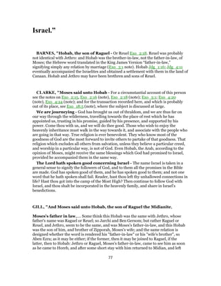 Israel.”
BARNES, "Hobab, the son of Raguel - Or Reuel Exo_2:18. Reuel was probably
not identical with Jethro: and Hobab was the brother-in-law, not the father-in-law, of
Moses; the Hebrew word translated in the King James Version “father-in-law,”
signifying simply any relation by marriage (Exo_3:1 note). Hobab Jdg_1:16; Jdg_4:11
eventually accompanied the Israelites and obtained a settlement with them in the land of
Canaan. Hobab and Jethro may have been brethren and sons of Reuel.
CLARKE, "Moses said unto Hobab - For a circumstantial account of this person
see the notes on Exo_2:15, Exo_2:16 (note), Exo_2:18 (note); Exo_3:1; Exo_4:20
(note), Exo_4:24 (note); and for the transaction recorded here, and which is probably
out of its place, see Exo_18:5 (note), where the subject is discussed at large.
We are journeying - God has brought us out of thraldom, and we are thus far on
our way through the wilderness, travelling towards the place of rest which he has
appointed us, trusting in his promise, guided by his presence, and supported by his
power. Come thou with us, and we will do thee good. Those who wish to enjoy the
heavenly inheritance must walk in the way towards it, and associate with the people who
are going in that way. True religion is ever benevolent. They who know most of the
goodness of God are the most forward to invite others to partake of that goodness. That
religion which excludes all others from salvation, unless they believe a particular creed,
and worship in a particular way, is not of God. Even Hobab, the Arab, according to the
opinion of Moses, might receive the same blessings which God had promised to Israel,
provided he accompanied them in the same way.
The Lord hath spoken good concerning Israel - The name Israel is taken in a
general sense to signify the followers of God, and to them all the promises in the Bible
are made. God has spoken good of them, and he has spoken good to them; and not one
word that he hath spoken shall fail. Reader, hast thou left thy unhallowed connections in
life? Hast thou got into the camp of the Most High? Then continue to follow God with
Israel, and thou shalt be incorporated in the heavenly family, and share in Israel’s
benedictions.
GILL, "And Moses said unto Hobab, the son of Raguel the Midianite,
Moses's father in law,.... Some think this Hobab was the same with Jethro, whose
father's name was Raguel or Reuel; so Jarchi and Ben Gersom; but rather Raguel or
Reuel, and Jethro, seem to be the same, and was Moses's father-in-law, and this Hobab
was the son of him, and brother of Zipporah, Moses's wife; and the same relation is
designed whether the word is rendered his "father-in-law" or his "wife's brother", so
Aben Ezra; as it may be either; if the former, then it may be joined to Raguel, if the
latter, then to Hobab: Jethro or Raguel, Moses's father-in-law, came to see him as soon
as he came to Horeb, and after some short stay with him returned to Midian, and left
77
 