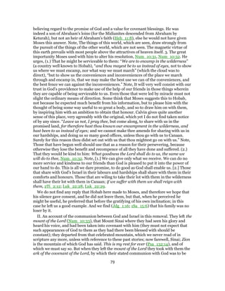 believing regard to the promise of God and a value for covenant blessings. He was
indeed a son of Abraham's loins (for the Midianites descended from Abraham by
Keturah), but not an heir of Abraham's faith (Heb_11:8), else he would not have given
Moses this answer. Note, The things of this world, which are seen, draw strongly from
the pursuit of the things of the other world, which are not seen. The magnetic virtue of
this earth prevails with most people above the attractives of heaven itself. 3. The great
importunity Moses used with him to alter his resolution, Num_10:31, Num_10:32. He
urges, (1.) That he might be serviceable to them: “We are to encamp in the wilderness”
(a country well known to Hobab), “and thou mayest be to us instead of eyes, not to show
us where we must encamp, nor what way we must march” (which the cloud was to
direct), “but to show us the conveniences and inconveniences of the place we march
through and encamp in, that we may make the best use we can of the conveniences, and
the best fence we can against the inconveniences.” Note, It will very well consist with our
trust in God's providence to make use of the help of our friends in those things wherein
they are capable of being serviceable to us. Even those that were led by miracle must not
slight the ordinary means of direction. Some think that Moses suggests this to Hobab,
not because he expected much benefit from his information, but to please him with the
thought of being some way useful to so great a body, and so to draw him on with them,
by inspiring him with an ambition to obtain that honour. Calvin gives quite another
sense of this place, very agreeably with the original, which yet I do not find taken notice
of by any since. “Leave us not, I pray thee, but come along, to share with us in the
promised land, for therefore hast thou known our encampment in the wilderness, and
hast been to us instead of eyes; and we cannot make thee amends for sharing with us in
our hardships, and doing us so many good offices, unless thou go with us to Canaan.
Surely for this reason thou didst set out with us that thou mightest go on with us.” Note,
Those that have begun well should use that as a reason for their persevering, because
otherwise they lose the benefit and recompence of all they have done and suffered. (2.)
That they would be kind to him: What goodness the Lord shall do to us, the same we
will do to thee, Num_10:32. Note, [1.] We can give only what we receive. We can do no
more service and kindness to our friends than God is pleased to put it into the power of
our hand to do. This is all we dare promise, to do good as God shall enable us. [2.] Those
that share with God's Israel in their labours and hardships shall share with them in their
comforts and honours. Those that are wiling to take their lot with them in the wilderness
shall have their lot with them in Canaan; if we suffer with them we shall reign with
them, 2Ti_2:12; Luk_22:28, Luk_22:29.
We do not find any reply that Hobab here made to Moses, and therefore we hope that
his silence gave consent, and he did not leave them, but that, when he perceived he
might be useful, he preferred that before the gratifying of his own inclination; in this
case he left us a good example. And we find (Jdg_1:16; 1Sa_15:6) that his family was no
loser by it.
II. An account of the communion between God and Israel in this removal. They left the
mount of the Lord (Num_10:33), that Mount Sinai where they had seen his glory and
heard his voice, and had been taken into covenant with him (they must not expect that
such appearances of God to them as they had there been blessed with should be
constant); they departed from that celebrated mountain, which we never read of in
scripture any more, unless with reference to these past stories; now farewell, Sinai; Zion
is the mountain of which God has said. This is my rest for ever (Psa_132:14), and of
which we must say so. But when they left the mount of the Lord they took with them the
ark of the covenant of the Lord, by which their stated communion with God was to be
79
 