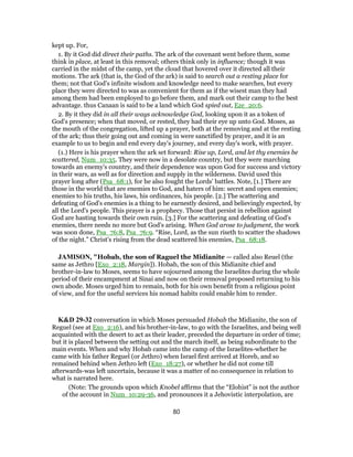 kept up. For,
1. By it God did direct their paths. The ark of the covenant went before them, some
think in place, at least in this removal; others think only in influence; though it was
carried in the midst of the camp, yet the cloud that hovered over it directed all their
motions. The ark (that is, the God of the ark) is said to search out a resting place for
them; not that God's infinite wisdom and knowledge need to make searches, but every
place they were directed to was as convenient for them as if the wisest man they had
among them had been employed to go before them, and mark out their camp to the best
advantage. thus Canaan is said to be a land which God spied out, Eze_20:6.
2. By it they did in all their ways acknowledge God, looking upon it as a token of
God's presence; when that moved, or rested, they had their eye up unto God. Moses, as
the mouth of the congregation, lifted up a prayer, both at the removing and at the resting
of the ark; thus their going out and coming in were sanctified by prayer, and it is an
example to us to begin and end every day's journey, and every day's work, with prayer.
(1.) Here is his prayer when the ark set forward: Rise up, Lord, and let thy enemies be
scattered, Num_10:35. They were now in a desolate country, but they were marching
towards an enemy's country, and their dependence was upon God for success and victory
in their wars, as well as for direction and supply in the wilderness. David used this
prayer long after (Psa_68:1), for he also fought the Lords' battles. Note, [1.] There are
those in the world that are enemies to God, and haters of him: secret and open enemies;
enemies to his truths, his laws, his ordinances, his people. [2.] The scattering and
defeating of God's enemies is a thing to be earnestly desired, and believingly expected, by
all the Lord's people. This prayer is a prophecy. Those that persist in rebellion against
God are hasting towards their own ruin. [3.] For the scattering and defeating of God's
enemies, there needs no more but God's arising. When God arose to judgment, the work
was soon done, Psa_76:8, Psa_76:9. “Rise, Lord, as the sun riseth to scatter the shadows
of the night.” Christ's rising from the dead scattered his enemies, Psa_68:18.
JAMISON, "Hobab, the son of Raguel the Midianite — called also Reuel (the
same as Jethro [Exo_2:18, Margin]). Hobab, the son of this Midianite chief and
brother-in-law to Moses, seems to have sojourned among the Israelites during the whole
period of their encampment at Sinai and now on their removal proposed returning to his
own abode. Moses urged him to remain, both for his own benefit from a religious point
of view, and for the useful services his nomad habits could enable him to render.
K&D 29-32 conversation in which Moses persuaded Hobab the Midianite, the son of
Reguel (see at Exo_2:16), and his brother-in-law, to go with the Israelites, and being well
acquainted with the desert to act as their leader, preceded the departure in order of time;
but it is placed between the setting out and the march itself, as being subordinate to the
main events. When and why Hobab came into the camp of the Israelites-whether he
came with his father Reguel (or Jethro) when Israel first arrived at Horeb, and so
remained behind when Jethro left (Exo_18:27), or whether he did not come till
afterwards-was left uncertain, because it was a matter of no consequence in relation to
what is narrated here.
(Note: The grounds upon which Knobel affirms that the “Elohist” is not the author
of the account in Num_10:29-36, and pronounces it a Jehovistic interpolation, are
80
 