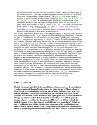 perfectly futile. The assertion that the Elohist had already given a full description of
the departure in vv. 11-28, rests upon an oversight of the peculiarities of the Semitic
historians. The expression “they set forward” in Num_10:28 is an anticipatory
remark, as Knobel himself admits in other places (e.g., Gen_7:12; Gen_8:3; Exo_7:6;
Exo_12:50; Exo_16:34). The other argument, that Moses' brother-in-law is not
mentioned anywhere else, involves a petitio principii, and is just as powerless a
proof, as such peculiarities of style as “mount of the Lord,” “ark of the covenant of the
Lord,” ‫יב‬ ִ‫יט‬ ֵ‫ה‬ to do good (Num_10:29), and others of a similar kind, of which the
critics have not even attempted to prove that they are at variance with the style of the
Elohist, to say nothing of their having actually done so.)
The request addressed to Hobab, that he would go with them to the place which Jehovah
had promised to give them, i.e., to Canaan, was supported by the promise that he would
do good to them (Hobab and his company), as Jehovah had spoken good concerning
Israel, i.e., had promised it prosperity in Canaan. And when Hobab declined the request,
and said that he should return into his own land, i.e., to Midian at the south-east of Sinai
(see at Exo_2:15 and Exo_3:1), and to his kindred, Moses repeated the request, “Leave
us not, forasmuch as thou knowest our encamping in the desert,” i.e., knowest where we
can pitch our tents; “therefore be to us as eyes,” i.e., be our leader and guide, - and
promised at the same time to do him the good that Jehovah would do to them. Although
Jehovah led the march of the Israelites in the pillar of cloud, not only giving the sign for
them to break up and to encamp, but showing generally the direction they were to take;
yet Hobab, who was well acquainted with the desert, would be able to render very
important service to the Israelites, if he only pointed out, in those places where the sign
to encamp was given by the cloud, the springs, oases, and plots of pasture which are
often buried quite out of sight in the mountains and valleys that overspread the desert.
What Hobab ultimately decided to do, we are not told; but “as no further refusal is
mentioned, and the departure of Israel is related immediately afterwards, he probably
consented” (Knobel). This is raised to a certainty by the fact that, at the commencement
of the period of the Judges, the sons of the brother-in-law of Moses went into the desert
of Judah to the south of Arad along with the sons of Judah (Jdg_1:16), and therefore
had entered Canaan with the Israelites, and that they were still living in that
neighbourhood in the time of Saul (1Sa_15:6; 1Sa_27:10; 1Sa_30:29).
CALVIN, "Verse 29
29.And Moses said unto Hobab the son of Raguel. Very grossly are those mistaken
who have supposed Hobab (7) to be Jethro, the father-in-law of Moses, whom we
have already seen to have returned a few days after he had come to see him. Now,
old age almost in a state of decrepitude would have been but little suited for, or
equal to, such difficult labors. Moses was now eighty years old, and still far short of
the age of his father-in-law. But all doubt is removed by the fourth chapter of
Judges, where we read that the descendants of Hobab were still surviving in the
land of Canaan. When, therefore, the good old man went home, he left Hobab his
son — still in the vigor of life, and to whom on account of his neighborhood, the
desert-country was well known — as a companion for his son-in-law, that might be
useful to him in the performance of many services. Here, however, whether wearied
81
 