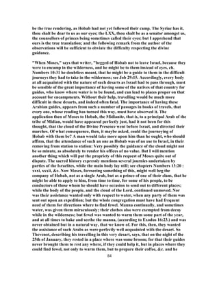be the true rendering, as Hobab had not yet followed their camp. The Syriac has it,
thou shalt be dear to us as our eyes; the LXX, thou shalt be as a senator amongst us,
the counsellors of princes being sometimes called their eyes: but I apprehend that
ours is the true translation; and the following remark from the author of the
observations will be sufficient to obviate the difficulty respecting the divine
guidance.
"When Moses," says that writer, "begged of Hobab not to leave Israel, because they
were to encamp in the wilderness, and he might be to them instead of eyes, ch.
Numbers 10:31 he doubtless meant, that he might be a guide to them in the difficult
journeys they had to take in the wilderness; see Job 29:15. Accordingly, every body
at all acquainted with the nature of such desarts as Israel had to pass through, must
be sensible of the great importance of having some of the natives of that country for
guides, who know where water is to be found, and can lead to places proper on that
account for encampments. Without their help, travelling would be much more
difficult in these desarts, and indeed often fatal. The importance of having these
Arabian guides, appears from such a number of passages in books of travels, that
every one, whose reading has turned this way, must have observed it. The
application then of Moses to Hobab, the Midianite, that is, to a principal Arab of the
tribe of Midian, would have appeared perfectly just, had it not been for this
thought, that the cloud of the Divine Presence went before Israel, and directed their
marches. Of what consequence, then, it maybe asked, could the journeying of
Hobab with them be? A man would take more upon him than he ought, who should
affirm, that the attendance of such an one as Hobab was of no use to Israel, in their
removing from station to station: Very possibly the guidance of the cloud might not
be so minute, as absolutely to render his offices of no value. But I will mention
another thing which will put the propriety of this request of Moses quite out of
dispute. The sacred history expressly mentions several journies undertaken by
parties of the Israelites, while the main body lay still; see chapters Numbers 13:20 :
xxxi, xxxii, &c. Now Moses, foreseeing something of this, might well beg the
company of Hobab, not as a single Arab, but as a prince of one of their clans, that he
might be able to apply to him, from time to time, for some of his people, to be
conductors of those whom he should have occasion to send out to different places;
while the body of the people, and the cloud of the Lord, continued unmoved. Nor
was their assistance wanted only with respect to water, when any party of them was
sent out upon an expedition; but the whole congregation must have had frequent
need of them for directions where to find fewel. Manna continually, and sometimes
water, was given them miraculously; their clothes also were exempted from decay
while in the wilderness; but fewel was wanted to warm them some part of the year,
and at all times to bake and seethe the manna, (according to Exodus 16:23.) and was
never obtained but in a natural way, that we know of. For this, then, they wanted
the assistance of such Arabs as were perfectly well acquainted with the desart. So
Thevenot, describing his travelling in this very desart, says, that on the night of the
25th of January, they rested in a place where was some broom; for that their guides
never brought them to rest any where, if they could help it, but in places where they
could find fewel, not only to warm them, but to prepare their coffee, &c. and he
84
 