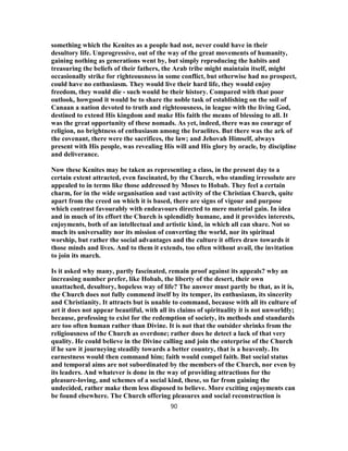 something which the Kenites as a people had not, never could have in their
desultory life. Unprogressive, out of the way of the great movements of humanity,
gaining nothing as generations went by, but simply reproducing the habits and
treasuring the beliefs of their fathers, the Arab tribe might maintain itself, might
occasionally strike for righteousness in some conflict, but otherwise had no prospect,
could have no enthusiasm. They would live their hard life, they would enjoy
freedom, they would die - such would be their history. Compared with that poor
outlook, howgood it would be to share the noble task of establishing on the soil of
Canaan a nation devoted to truth and righteousness, in league with the living God,
destined to extend His kingdom and make His faith the means of blessing to all. It
was the great opportunity of these nomads. As yet, indeed, there was no courage of
religion, no brightness of enthusiasm among the Israelites. But there was the ark of
the covenant, there were the sacrifices, the law; and Jehovah Himself, always
present with His people, was revealing His will and His glory by oracle, by discipline
and deliverance.
Now these Kenites may be taken as representing a class, in the present day to a
certain extent attracted, even fascinated, by the Church, who standing irresolute are
appealed to in terms like those addressed by Moses to Hobab. They feel a certain
charm, for in the wide organisation and vast activity of the Christian Church, quite
apart from the creed on which it is based, there are signs of vigour and purpose
which contrast favourably with endeavours directed to mere material gain. In idea
and in much of its effort the Church is splendidly humane, and it provides interests,
enjoyments, both of an intellectual and artistic kind, in which all can share. Not so
much its universality nor its mission of converting the world, nor its spiritual
worship, but rather the social advantages and the culture it offers draw towards it
those minds and lives. And to them it extends, too often without avail, the invitation
to join its march.
Is it asked why many, partly fascinated, remain proof against its appeals? why an
increasing number prefer, like Hobab, the liberty of the desert, their own
unattached, desultory, hopeless way of life? The answer must partly be that, as it is,
the Church does not fully commend itself by its temper, its enthusiasm, its sincerity
and Christianity. It attracts but is unable to command, because with all its culture of
art it does not appear beautiful, with all its claims of spirituality it is not unworldly;
because, professing to exist for the redemption of society, its methods and standards
are too often human rather than Divine. It is not that the outsider shrinks from the
religiousness of the Church as overdone; rather does he detect a lack of that very
quality. He could believe in the Divine calling and join the enterprise of the Church
if he saw it journeying steadily towards a better country, that is a heavenly. Its
earnestness would then command him; faith would compel faith. But social status
and temporal aims are not subordinated by the members of the Church, nor even by
its leaders. And whatever is done in the way of providing attractions for the
pleasure-loving, and schemes of a social kind, these, so far from gaining the
undecided, rather make them less disposed to believe. More exciting enjoyments can
be found elsewhere. The Church offering pleasures and social reconstruction is
90
 