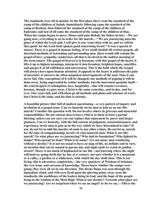 The standards were all in motion. In the first place there went the standard of the
camp of the children of Judah; immediately following came the standard of the
camp of Reuben; then followed the standard of the camp of the children of
Ephraim; and last of all came the standard of the camp of the children of Dan.
When the camps began to move, Moses said unto Hobab, his father-in-law,—We are
going now; everything is set in order for the march;—"We are journeying unto the
place of which the Lord said, I will give it you: come thou with us, and we will do
thee good: for the Lord hath spoken good concerning Israel." It was a speech of
nature. There is a gospel in human feeling. If we could abolish all written gospels, all
doctrinal methods of welcoming and persuading men, there would still remain the
gospel of love, sympathy, tenderness, all that is involved in the noblest meaning of
the term nature. The gospel of heaven is in harmony with this gospel of the heart; it
lifts it up to highest meanings, interprets it into broadest, brightest hopes, sanctifies
and purges it of all selfishness and narrowness. This is the hold which the Gospel
will always have upon human attention. It appeals to the heart; it addresses the pain
of necessity; it answers the often-unspoken interrogatories of the soul. Thus it can
never fail. Our conceptions of it will be changed; our methods of arguing it will be
done away, being superseded by nobler methods; but the innermost quantity itself—
the central spirit of redemption, love, hospitality—this will remain evermore,
because, though we pass away, Christ is the same yesterday, and to-day, and for
ever. Our years fail, and with them go all methods and plans and schemes of work;
but Christ is the same, and his time is eternity.
A beautiful picture this! full of modern questioning—a very pattern of inquiry and
invitation in a gospel sense. Can we honestly invite men to join us on our life-
march? Consider the question well. Do not involve others in grievous and mournful
responsibilities. Do not entreat men to leave what is to them at least a partial
blessing, unless you are sure you can replace that enjoyment by purer and larger
gladness. Can we honestly, with the full consent of judgment, conscientiousness, and
experience, invite men to join us in the way which we have determined to take? If
not, do not let us add the murder of souls to our other crimes. Do not let us, merely
for the sake of companionship, involve in ruin innocent men. What is our life-
march? To what place are we journeying? Who laid its foundation? Who lighted its
lamps? Who spread its feast? What is its name? Are not many men wandering
without a destiny? Is it not too usual to have no map of life, no definite end in view,
no location that can be named to pursue day and night until we reach its golden
streets? There is too much of haphazard in our life—not knowing where the night
will land us, going forth day by day at a venture, not sure whether it is a mountain
or a valley, a garden or a wilderness, with which the day shall close. This is not
living; this is adventure, empiricism,—the very quackery of Wisdom of Solomon ,
the very irony and sarcasm of knowledge. Moses knew whither the camps were
going; they were all set in one direction. The divine flame was seen through the
immediate cloud, and with eyes fixed upon the glowing point, away went the
standards, the confidence of the leaders being in God, and the hope of the people
being in the wisdom of the Most High. What is our destiny? Towards what place are
we journeying? Are we surprised when we see an angel? or do we say,—This is the
96
 