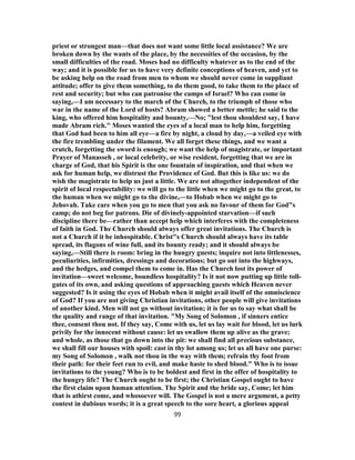 priest or strongest man—that does not want some little local assistance? We are
broken down by the wants of the place, by the necessities of the occasion, by the
small difficulties of the road. Moses had no difficulty whatever as to the end of the
way; and it is possible for us to have very definite conceptions of heaven, and yet to
be asking help on the road from men to whom we should never come in suppliant
attitude; offer to give them something, to do them good, to take them to the place of
rest and security; but who can patronise the camps of Israel? Who can come in
saying,—I am necessary to the march of the Church, to the triumph of those who
war in the name of the Lord of hosts? Abram showed a better mettle; he said to the
king, who offered him hospitality and bounty,—No; "lest thou shouldest say, I have
made Abram rich." Moses wanted the eyes of a local man to help him, forgetting
that God had been to him all eye—a fire by night, a cloud by day,—a veiled eye with
the fire trembling under the filament. We all forget these things, and we want a
crutch, forgetting the sword is enough; we want the help of magistrate, or important
Prayer of Manasseh , or local celebrity, or wise resident, forgetting that we are in
charge of God, that his Spirit is the one fountain of inspiration, and that when we
ask for human help, we distrust the Providence of God. But this is like us: we do
wish the magistrate to help us just a little. We are not altogether independent of the
spirit of local respectability: we will go to the little when we might go to the great, to
the human when we might go to the divine,—to Hobab when we might go to
Jehovah. Take care when you go to men that you ask no favour of them for God"s
camp; do not beg for patrons. Die of divinely-appointed starvation—if such
discipline there be—rather than accept help which interferes with the completeness
of faith in God. The Church should always offer great invitations. The Church is
not a Church if it be inhospitable. Christ"s Church should always have its table
spread, its flagons of wine full, and its bounty ready; and it should always be
saying,—Still there is room: bring in the hungry guests; inquire not into littlenesses,
peculiarities, infirmities, dressings and decorations; but go out into the highways,
and the hedges, and compel them to come in. Has the Church lost its power of
invitation—sweet welcome, boundless hospitality? Is it not now putting up little toll-
gates of its own, and asking questions of approaching guests which Heaven never
suggested? Is it using the eyes of Hobab when it might avail itself of the omniscience
of God? If you are not giving Christian invitations, other people will give invitations
of another kind. Men will not go without invitation; it is for us to say what shall be
the quality and range of that invitation. "My Song of Solomon , if sinners entice
thee, consent thou not. If they say, Come with us, let us lay wait for blood, let us lurk
privily for the innocent without cause: let us swallow them up alive as the grave;
and whole, as those that go down into the pit: we shall find all precious substance,
we shall fill our houses with spoil: cast in thy lot among us; let us all have one purse:
my Song of Solomon , walk not thou in the way with them; refrain thy foot from
their path: for their feet run to evil, and make haste to shed blood." Who is to issue
invitations to the young? Who is to be boldest and first in the offer of hospitality to
the hungry life? The Church ought to be first; the Christian Gospel ought to have
the first claim upon human attention. The Spirit and the bride say, Come; let him
that is athirst come, and whosoever will. The Gospel is not a mere argument, a petty
contest in dubious words; it is a great speech to the sore heart, a glorious appeal
99
 