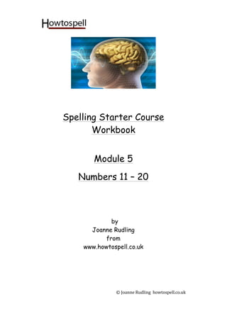 ©	
  Joanne	
  Rudling	
  	
  howtospell.co.uk	
  
	
  
	
  
	
  
	
  
	
  
	
  
	
  
	
  
Spelling Starter Course
Workbook
	
  
	
  
	
  
Module 5
	
  
Numbers 11 – 20
	
  
	
  
	
  
	
  
by
Joanne Rudling
from
www.howtospell.co.uk
	
  
	
  
	
  
	
  
 