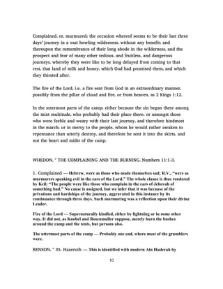 Complained, or, murmured; the occasion whereof seems to be their last three
days’ journey in a vast howling wilderness, without any benefit; and
thereupon the remembrance of their long abode in the wilderness, and the
prospect and fear of many other tedious, and fruitless, and dangerous
journeys, whereby they were like to be long delayed from coming to that
rest, that land of milk and honey, which God had promised them, and which
they thirsted after.
The fire of the Lord, i.e. a fire sent from God in an extraordinary manner,
possibly from the pillar of cloud and fire, or from heaven, as 2 Kings 1:12.
In the uttermost parts of the camp; either because the sin began there among
the mixt multitude, who probably had their place there; or amongst those
who were feeble and weary with their last journey, and therefore hindmost
in the march; or in mercy to the people, whom he would rather awaken to
repentance than utterly destroy, and therefore he sent it into the skirts, and
not the heart and midst of the camp.
WHEDON, " THE COMPLAINING AND THE BURNING, Numbers 11:1-3.
1. Complained — Hebrew, were as those who made themselves sad; R.V., “were as
murmurers speaking evil in the ears of the Lord.” The whole clause is thus rendered
by Keil: “The people were like those who complain in the ears of Jehovah of
something bad.” No cause is assigned, but we infer that it was because of the
privations and hardships of the journey, aggravated in this instance by its
continuance through three days. Such murmuring was a reflection upon their divine
Leader.
Fire of the Lord — Supernaturally kindled, either by lightning or in some other
way. It did not, as Knobel and Rosenmuller suppose, merely burn the bushes
around the camp and the tents, but persons also.
The uttermost parts of the camp — Probably one end, where most of the grumblers
were.
BENSON, " 35. Hazeroth — This is identified with modern Ain Huderah by
10
 