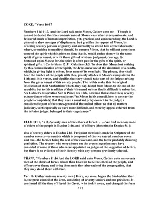 COKE, "Verse 16-17
Numbers 11:16-17. And the Lord said unto Moses, Gather unto me— Though it
cannot be denied that the remonstrance of Moses was rather over-passionate, and
favoured much of human imperfection, yet, gracious and condescending, the Lord is
pleased to shew no signs of displeasure, but gratifies the request of Moses, by
ordering seventy persons of gravity and authority to attend him at the tabernacle;
where, promising to manifest himself, he assures Moses, that he will put upon them
some of the spirit which is given to him; that is, would endue them with the same
spirit of government, or with those gifts of wisdom, judgment, courage, &c.
bestowed upon Moses: for, the spirit is often put for the gifts of the spirit, or
spiritual gifts. 1 Corinthians 12:31. Galatians 3:5. To shew that Moses lost nothing
by this communication of the Spirit, the Jews make use of the similitude of a candle,
which, in giving light to others, loses none of its own light. The phrase, they shall
bear the burden of the people with thee, plainly alludes to Moses's complaint in the
11th and 14th verses, and signifies that they should take part of the fatigue arising
from the government of this unruly people. The rabbis make this the original
institution of their Sanhedrim; which, they say, lasted from Moses to the end of the
republic: but to this tradition of their's learned writers find it difficult to subscribe.
See Calmet's dissertation Sur la Police des Heb. Lowman thinks that these seventy
extraordinary elders were coadjutors "to Moses in his council, how to answer the
people's complaints; that they were a constant privy-council to the judge; a
considerable part of the states-general of the united tribes: so that all matters
judiciary, such especially as were more difficult, and were by appeal referred from
the inferior judges, belonged to their cognizance."
ELLICOTT, " (16) Seventy men of the elders of Israel . . . —We find mention made
of elders of the people in Exodus 3:16, and of officers (shoterim) in Exodus 5:16;
also of seventy elders in Exodus 24:1. Frequent mention is made in Scripture of the
number seventy—a number which is composed of the two sacred numbers seven
and ten—the former being the seal of the covenant, and the latter probably denoting
perfection. The seventy who were chosen on the present occasion may have
consisted of some of those who were appointed as judges at the suggestion of Jethro,
but there is no evidence of their identity with any persons previously selected.
TRAPP, "Numbers 11:16 And the LORD said unto Moses, Gather unto me seventy
men of the elders of Israel, whom thou knowest to be the elders of the people, and
officers over them; and bring them unto the tabernacle of the congregation, that
they may stand there with thee.
Ver. 16. Gather unto me seventy men.] Here, say some, began the Sanhedrim, that
is, the great council of the Jews, consisting of seventy seniors and one president. It
continued till the time of Herod the Great, who took it away, and changed the form
111
 