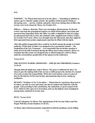 of it.
WHEDON, " 16. Whom thou knowest to be the elders — Something in addition to
mature age is evidently sought, namely, the qualities which properly belong to
advancing years — gravity, wisdom, and piety. Out of an existing class of elders the
seventy were to be chosen by Moses. See Exodus 24:1.
Officers — Hebrew, shoterim. These were not judges, (Deuteronomy 16:18,) but
writers who kept the genealogical registers on which all hereditary succession and
ancestral fame depended. Hence the office was fully as dignified as that of a judge.
In subsequent times the Levites, the scholastic tribe, supplied most of these scribes.
See Exodus 5:6-9, notes. These were brought unto the tabernacle, that they might be
first separated from secular employments and then be filled with the Spirit.
After this public inauguration there could be no doubt among the people as to their
authority. If this body of elders was designed to be a permanent council — the
Sanhedrim of the New Testament — it is remarkable that no further mention is
made of it in the Old Testament during the fifteen intervening centuries. Hence we
conclude that this senate was designed only to afford temporary relief to Moses
amid the extraordinary perplexities of the sojourn in the wilderness.
Verses 16-23
THE SEVENTY ELDERS APPOINTED — THE QUAILS PROMISED, Numbers
11:16-23.
Though Jehovah might have said to Moses, “My grace is sufficient for thee,” he
chose to give the sinking faith of his servant a visible prop in the election of a council
of seventy to share his responsibility. When the Lord stations a man at a post of
duty he fits him for it if he trust in him, and maintains him in it by raising up
coadjutors.
BENSON, "Numbers 11:16. To be elders — Whom thou by experience discernest to
be elders, not only in years and name, but also in wisdom and authority with the
people. And according to this constitution, the sanhedrim, or great council of the
Jews, which in after ages sat at Jerusalem, and was the highest court of judgment
among them, consisted of seventy men.
PETT, "Verses 16-23
Yahweh’s Response To Moses: The Appointment of the Seventy Elders and The
People Will Have Food (Numbers 11:16-23).
At Moses’ plea Yahweh graciously responded to both his problems, not by killing
112
 