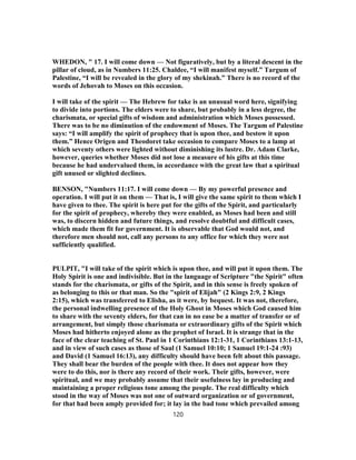 WHEDON, " 17. I will come down — Not figuratively, but by a literal descent in the
pillar of cloud, as in Numbers 11:25. Chaldee, “I will manifest myself.” Targum of
Palestine, “I will be revealed in the glory of my shekinah.” There is no record of the
words of Jehovah to Moses on this occasion.
I will take of the spirit — The Hebrew for take is an unusual word here, signifying
to divide into portions. The elders were to share, but probably in a less degree, the
charismata, or special gifts of wisdom and administration which Moses possessed.
There was to be no diminution of the endowment of Moses. The Targum of Palestine
says: “I will amplify the spirit of prophecy that is upon thee, and bestow it upon
them.” Hence Origen and Theodoret take occasion to compare Moses to a lamp at
which seventy others were lighted without diminishing its lustre. Dr. Adam Clarke,
however, queries whether Moses did not lose a measure of his gifts at this time
because he had undervalued them, in accordance with the great law that a spiritual
gift unused or slighted declines.
BENSON, "Numbers 11:17. I will come down — By my powerful presence and
operation. I will put it on them — That is, I will give the same spirit to them which I
have given to thee. The spirit is here put for the gifts of the Spirit, and particularly
for the spirit of prophecy, whereby they were enabled, as Moses had been and still
was, to discern hidden and future things, and resolve doubtful and difficult cases,
which made them fit for government. It is observable that God would not, and
therefore men should not, call any persons to any office for which they were not
sufficiently qualified.
PULPIT, "I will take of the spirit which is upon thee, and will put it upon them. The
Holy Spirit is one and indivisible. But in the language of Scripture "the Spirit" often
stands for the charismata, or gifts of the Spirit, and in this sense is freely spoken of
as belonging to this or that man. So the "spirit of Elijah" (2 Kings 2:9, 2 Kings
2:15), which was transferred to Elisha, as it were, by bequest. It was not, therefore,
the personal indwelling presence of the Holy Ghost in Moses which God caused him
to share with the seventy elders, for that can in no ease be a matter of transfer or of
arrangement, but simply those charismata or extraordinary gifts of the Spirit which
Moses had hitherto enjoyed alone as the prophet of Israel. It is strange that in the
face of the clear teaching of St. Paul in 1 Corinthians 12:1-31, 1 Corinthians 13:1-13,
and in view of such cases as those of Saul (1 Samuel 10:10; 1 Samuel 19:1-24 :93)
and David (1 Samuel 16:13), any difficulty should have been felt about this passage.
They shall bear the burden of the people with thee. It does not appear how they
were to do this, nor is there any record of their work. Their gifts, however, were
spiritual, and we may probably assume that their usefulness lay in producing and
maintaining a proper religious tone among the people. The real difficulty which
stood in the way of Moses was not one of outward organization or of government,
for that had been amply provided for; it lay in the bad tone which prevailed among
120
 
