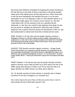 they betray their deliberate wickedness by despising His present beneficence.
For that God was in the midst of them is equivalent to His giving manifest
tokens both of His infinite power and His paternal favor. These words show
us that the more immediately God manifests His grace to us, the more
inexcusable we are, if we disparage it when it is thus liberally offered to us.
What follows might appear not to deserve severe reproof, viz., that they
“wept before God;” but the enormity of the sin is specified directly
afterwards, i.e. that they were vexed by their departure from Egypt: for this
was not merely to repudiate the deliverance, which they had so greatly
longed for, but to quarrel with God, because He had listened to their cry, and
had condescended to redeem them from their wretched and lost estate.
COKE, "Numbers 11:18. Say thou unto the people, Sanctify yourselves —
Houbigant well observes, that the original word here might, with propriety, be
rendered, be ye ready: the word is so used Jeremiah 6:4; Jeremiah 12:3; Jeremiah
51:28. Having answered the request of Moses in the former verses, the Lord now
proceeds to answer that of the people.
ELLICOTT, "(18) Sanctify yourselves against to-morrow. —(Comp. Exodus
19:10.) The Israelites were required to sanctify themselves by purification for the
more immediate manifestation of the Divine presence, although their request was a
sinful one, and was granted in judgment as well as—or even more than—in mercy.
Comp. Psalms 106:15 : “And he gave them their request; but sent leanness into their
soul.”
TRAPP, "Numbers 11:18 And say thou unto the people, Sanctify yourselves
against to morrow, and ye shall eat flesh: for ye have wept in the ears of the
LORD, saying, Who shall give us flesh to eat? for [it was] well with us in
Egypt: therefore the LORD will give you flesh, and ye shall eat.
Ver. 18. Sanctify yourselves.] Ironice dictum; or, Sanctify; that is, Prepare
yourselves for the day of slaughter, as in Jeremiah 12:3.
For ye have wept in the ears.] Tears, of what sort soever, have a voice in
them, [Psalms 39:12] as blood hath. [Genesis 4:10]
124
 