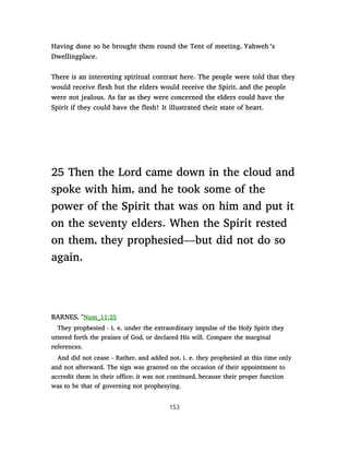 Having done so he brought them round the Tent of meeting, Yahweh ’s
Dwellingplace.
There is an interesting spiritual contrast here. The people were told that they
would receive flesh but the elders would receive the Spirit, and the people
were not jealous. As far as they were concerned the elders could have the
Spirit if they could have the flesh! It illustrated their state of heart.
25 Then the Lord came down in the cloud and
spoke with him, and he took some of the
power of the Spirit that was on him and put it
on the seventy elders. When the Spirit rested
on them, they prophesied—but did not do so
again.
BARNES, "Num_11:25
They prophesied - i. e. under the extraordinary impulse of the Holy Spirit they
uttered forth the praises of God, or declared His will. Compare the marginal
references.
And did not cease - Rather, and added not, i. e. they prophesied at this time only
and not afterward. The sign was granted on the occasion of their appointment to
accredit them in their office; it was not continued, because their proper function
was to be that of governing not prophesying.
153
 
