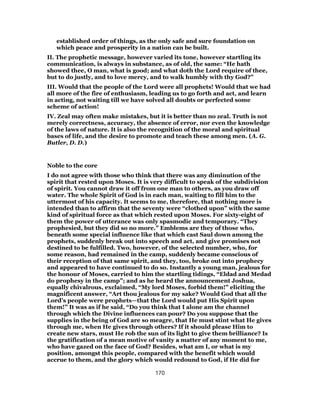 established order of things, as the only safe and sure foundation on
which peace and prosperity in a nation can be built.
II. The prophetic message, however varied its tone, however startling its
communication, is always in substance, as of old, the same: “He hath
showed thee, O man, what is good; and what doth the Lord require of thee,
but to do justly, and to love mercy, and to walk humbly with thy God?”
III. Would that the people of the Lord were all prophets! Would that we had
all more of the fire of enthusiasm, leading us to go forth and act, and learn
in acting, not waiting till we have solved all doubts or perfected some
scheme of action!
IV. Zeal may often make mistakes, but it is better than no zeal. Truth is not
merely correctness, accuracy, the absence of error, nor even the knowledge
of the laws of nature. It is also the recognition of the moral and spiritual
bases of life, and the desire to promote and teach these among men. (A. G.
Butler, D. D.)
Noble to the core
I do not agree with those who think that there was any diminution of the
spirit that rested upon Moses. It is very difficult to speak of the subdivision
of spirit. You cannot draw it off from one man to others, as you draw off
water. The whole Spirit of God is in each man, waiting to fill him to the
uttermost of his capacity. It seems to me, therefore, that nothing more is
intended than to affirm that the seventy were “clothed upon” with the same
kind of spiritual force as that which rested upon Moses. For sixty-eight of
them the power of utterance was only spasmodic and temporary. “They
prophesied, but they did so no more.” Emblems are they of those who,
beneath some special influence like that which cast Saul down among the
prophets, suddenly break out into speech and act, and give promises not
destined to be fulfilled. Two, however, of the selected number, who, for
some reason, had remained in the camp, suddenly became conscious of
their reception of that same spirit, and they, too, broke out into prophecy
and appeared to have continued to do so. Instantly a young man, jealous for
the honour of Moses, carried to him the startling tidings, “Eldad and Medad
do prophesy in the camp”; and as he heard the announcement Joshua,
equally chivalrous, exclaimed, “My lord Moses, forbid them!” eliciting the
magnificent answer, “Art thou jealous for my sake? Would God that all the
Lord’s people were prophets—that the Lord would put His Spirit upon
them!” It was as if he said, “Do you think that I alone am the channel
through which the Divine influences can pour? Do you suppose that the
supplies in the being of God are so meagre, that He must stint what He gives
through me, when He gives through others? If it should please Him to
create new stars, must He rob the sun of its light to give them brilliance? Is
the gratification of a mean motive of vanity a matter of any moment to me,
who have gazed on the face of God? Besides, what am I, or what is my
position, amongst this people, compared with the benefit which would
accrue to them, and the glory which would redound to God, if He did for
170
 