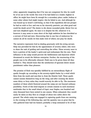 other, apparently imagining that if he was not competent for this, he could
be of no use in the world. But even if he had failed as a leader, highest in
office, he might have been fit enough for a secondary place, under Joshua or
some other whom God might inspire: this he failed to see. And although he
was bound up in Israel’s well-being, so that if the expedition did not prosper
he had no wish to live, and was so far sincerely patriotic, yet what good end
could his death serve? The desire to die shows wounded pride. Better live on
and turn shepherd again. No man is to despise his life, whatever it is,
however it may seem to come short of the high ambition he has cherished as
a servant of God and men. Discovering that in one line of endeavour he
cannot do all he would, let him make trial of others, not pray for death.
The narrative represents God as dealing graciously with his erring servant.
Help was provided for him by the appointment of seventy elders, who were
to share the task of guiding and controlling the tribes. These seventy were to
have a portion of the leader’s spirit-zeal and enthusiasm like his own. Their
influence in the camp would prevent the faithlessness and dejection which
threatened to wreck the Hebrew enterprise. Further, the murmuring of the
people was to be effectually silenced. Flesh was to be given them till they
loathed it. They should learn that the satisfaction of ignorant desire meant
punishment rather than pleasure.
The promise of flesh was speedily fulfilled by an extraordinary flight of
quails, brought up, according to the seventy-eighth Psalm, by a wind which
blew from the south and east-that is, from the Elanitic Gulf. These quails
cannot sustain themselves long on the wing, and after crossing the desert
some thirty or forty miles they would scarcely be able to fly. The enormous
numbers of them which fluttered around the camp are not beyond ordinary
possibility. Fowls of this kind migrate at certain seasons in such enormous
multitudes that in the small island of Capri, near Naples, one hundred and
sixty thousand have been netted in one season. When exhausted, they would
easily be taken as they flew at a height of about two cubits above the
ground. The whole camp was engaged in capturing quails from one morning
to the evening of the following day; and the quantity was so great that he
who gathered least had ten homers, probably a heap estimated to be of that
18
 