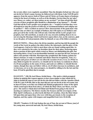 the seventy elders were regularly assembled. Thus the disciples forbad one who cast
out devils in Christ's name, because he followed not with them; Luke 9:49-50 and it
appears, from the answer both of Moses and of Christ, as if some degree of jealousy
rested in the heart of Joshua, as well as of the disciples. Enviest thou for my sake?
says Moses; or, rather, art thou jealous on my account? "art thou afraid that their
exercise of these prophetic gifts should be a diminution of my honour?"—Would
God that all the Lord's people were prophets, &c.—"would to God that they were
all inspired to sing the praises of Jehovah, to recommend holiness and religion one
to another!"—How excellent an answer! How characteristic of the good man! who
will not only set others an example of holiness, but will rejoice to see holiness and
piety prevail in the world; who will not only wish that all the Lord's people were
prophets, but will contribute, as much as he can, towards enabling them to be so:
not envying the blessings which God bestows upon others; but, on the contrary, glad
to see the glory of God promoted, either by himself, or any of his fellow-creatures.
REFLECTIONS.—Moses obeys the divine mandate, and having told the people the
words of the Lord, he gathers the elders before the tabernacle, and the glory of the
Lord appears. God never fails to meet those who are found waiting upon him. As
they were selected by his order, he furnishes them for their place, bestowing upon
them a portion of that spirit which rested on Moses; not diminishing his gifts, but
increasing theirs. Grace is an inexhaustible fountain; no man has the less, because of
others who partake with him. Hereupon they prophesied. But Joshua, jealous for
Moses's honour, is ready to condemn and silence them for irregularity. Note; (1.)
The gifts and graces of others are too often the occasion of envy to us. (2.) What we
may think irregular for ourselves, we should not be too hasty to condemn in others.
(3.) If men prophesy in the name of Jesus, and souls are edified, we should therein
rejoice, though they may not follow with us. (4.) If others increase in usefulness, and
we decrease, yet so as the cause prospers, we should be willing to be the last and the
least. If God be glorified, that is enough.
ELLICOTT, " (28) My lord Moses, forbid them.—The motive which prompted
Joshua in making this request appears to have been similar to that which led St.
John to forbid the man to cast out devils who did not follow with the Apostles (Mark
9:38-39; Luke 9:49-50). But as the man did not cast out devils in his own name, but
in that of Christ, so in this case Eldad and Medad prophesied in virtue of the spirit
which rested upon them from above, of which the Holy Ghost, not Moses, was the
giver. The motives which deterred Eldad and Medad from going to the tent of
meeting are unknown. The history teaches the freeness and the sovereignty of the
Holy Spirit’s influences, as afterwards did that of Cornelius, when the Holy Ghost
fell upon him and upon those who were with him, previously to the reception of
baptism, and they spoke with tongues and magnified God (Acts 10:44-48).
TRAPP, "Numbers 11:28 And Joshua the son of Nun, the servant of Moses, [one] of
his young men, answered and said, My lord Moses, forbid them.
181
 