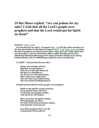29 But Moses replied, “Are you jealous for my
sake? I wish that all the Lord’s people were
prophets and that the Lord would put his Spirit
on them!”
BARNES, "Num_11:29
Enviest thou for my sake? - (Compare Mar_9:38 ff) The other members of
the Seventy had been with Moses (compare Num_6:16, Num_6:24-25) when
the gift of prophecy was bestowed on them. They received “of the spirit that
was upon him,” and exercised their office visibly through and for him.
Eldad and Medad prophesying in the camp seemed to Joshua to be acting
independently, and so establishing a separate center of authority.
CLARKE, "Enviest thou for my sake? -
Moses, the minister of God,
Rebukes our partial love,
Who envy at the gifts bestow’d
On those we disapprove.
We do not our own spirit know,
Who wish to see suppress’d
The men that Jesu’s spirit show,
The men whom God hath bless’d.
Would God that all the Lord’s people were prophets -
Shall we the Spirit’s course restrain,
Or quench the heavenly fire?
Let God his messengers ordain,
And whom he will inspire.
Blow as he list, the Spirit’s choice
Of instruments we bless;
We will, if Christ be preached, rejoice,
And wish the word success.
Can all be prophets then? are all
Commission’d from above?
183
 