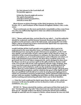 No; but whome’er the Lord shall call
We joyfully approve.
O that the Church might all receive
The spirit of prophecy,
And all in Christ accepted live,
And all in Jesus die!
Short Hymns on Select Passages of the Holy Scriptures, by Charles
Wesley, M. A., and Presbyter of the Church of England. Bristol, 1762. 2 vols.
12mo.
These sentiments are the more particularly remarkable as they come from
one who was sufficiently bigoted to what was called ecclesiastical orders
and regularity.
GILL, "Moses said unto him, enviest thou for my sake?.... Lest his authority
should be weakened, and his honour lessened, because they began not to
prophesy in his presence, and at the tabernacle, and among the rest of the
elders, and so seemed not to have received of the Spirit that was upon him,
and to be independent of him:
would God that all the Lord's people were prophets; this is not to he
understood in the most absolute sense, as if Moses wished that every
individual person among the people of Israel were prophets, as the word
may signify a set and order of men, and an office in the church or state, as
ministers of the word extraordinary or ordinary; for then there would be
none to prophesy to, or to teach and instruct; and so likewise not rulers, or
helps and assistants in government, for then there would be none to be
governed; but it is to be taken comparatively, and is designed to show how
far Moses was from an envious spirit at the gifts of others, that he could
wish, if it was the will of God, and consistent with the order of things, that
every man had as great or greater gifts than he had, qualifying them for
public service and usefulness; such was the modesty and meekness of
Moses: there is a sense indeed, in which all the Lord's people, all good men,
are and should be prophets, and for which by the grace of the Spirit of God
they are qualified; and should act as such, by praying and singing praises,
which are sometimes meant by prophesying, and by spiritual conferences in
private with one another, building up each other on their most holy faith,
and by teaching and instructing all under their care in their families:
and that the Lord would put his Spirit upon them; the gifts of it, which are
necessary to fit men for public service in church or state, or for private
usefulness, 1Co_12:7.
HENRY 29, "Moses rejected the motion, and reproved him that made it (v.
29): “Enviest thou for my sake? Thou knowest not what manner of spirit
thou art of.” Though Joshua was Moses's particular friend and confidant,
though he said this out of a respect to Moses, whose honour he was very loth
184
 