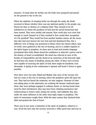 measure. To keep them for further use the birds were prepared and spread
on the ground to dry in the sun.
When the epidemic of weeping broke out through the camp, the doubt
occurred to Moses whether there was any spiritual quality in the people, any
fitness for duty or destiny of a religious kind. They seemed to be all
unbelievers on whom the goodness of God and the sacred instruction had
been wasted. They were earthly and sensual. How could they ever trust God
enough to reach Canaan?-or if they reached it, how would their occupation
of it be justified? They would but form another heathen nation, all the worse
that they had once known the true God and had abandoned Him. But a
different view of things was presented to Moses when the chosen elders, men
of worth, were gathered at the tent of meeting, and on a sudden impulse of
the Spirit began to prophesy. As these men in loud and ecstatic language
proclaimed their faith, Moses found his confidence in Jehovah ’s power and in
the destiny of Israel re-established. His mind was relieved at once of the
burden of responsibility and the dread of an extinction of the heavenly light
he had been the means of kindling among the tribes. If there were seventy
men capable of receiving the Spirit of God, there might be hundreds, even
thousands. A spring of new enthusiasm is opened, and Israel ’s future is again
possible.
Now there were two men, Eldad and Medad, who were of the seventy, but
had not come to the tent of meeting, where the prophetic spirit fell upon the
rest. They had not heard the summons, we may suppose. Unaware of what
was taking place at the tabernacle, yet realising the honour conferred upon
them, they were perhaps engaged in ordinary duties, or, having found some
need for their interference, they may have been rebuking murmurers and
endeavouring to restore order among the unruly. And suddenly they also,
under the same influence as the other sixty-eight, began to prophesy. The
spirit of earnestness caught them. With the same ecstasy they declared their
faith and praised the God of Israel.
There was in one sense a limitation of the spirit of prophecy, whatever it
was. Of all the host only the seventy received it. Other good men and true in
19
 