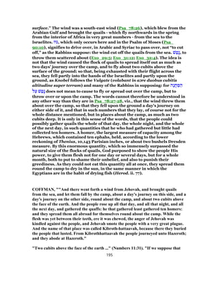 surface.” The wind was a south-east wind (Psa_78:26), which blew from the
Arabian Gulf and brought the quails - which fly northwards in the spring
from the interior of Africa in very great numbers - from the sea to the
Israelites. ‫,גּוּז‬ which only occurs here and in the Psalm of Moses (Psa_
90:10), signifies to drive over, in Arabic and Syriac to pass over, not “to cut
off,” as the Rabbins suppose: the wind cut off the quails from the sea. ‫שׁ‬ ַ‫ָט‬‫נ‬, to
throw them scattered about (Exo_29:5; Exo_31:12; Exo_32:4). The idea is
not that the wind caused the flock of quails to spread itself out as much as
two days' journey over the camp, and to fly about two cubits above the
surface of the ground; so that, being exhausted with their flight across the
sea, they fell partly into the hands of the Israelites and partly upon the
ground, as Knobel follows the Vulgate (volabant in a‫כ‬re duobus cubitis
altitudine super terram) and many of the Rabbins in supposing: for ‫ֶה‬‫נ‬ֲ‫ח‬ ַ‫מּ‬ ַ‫ה‬
‫ל‬ַ‫ע‬ ‫שׁ‬ ַ‫ָט‬‫נ‬ does not mean to cause to fly or spread out over the camp, but to
throw over or upon the camp. The words cannot therefore be understood in
any other way than they are in Psa_78:27-28, viz., that the wind threw them
about over the camp, so that they fell upon the ground a day's journey on
either side of it, and that in such numbers that they lay, of course not for the
whole distance mentioned, but in places about the camp, as much as two
cubits deep. It is only in this sense of the words, that the people could
possibly gather quails the whole of that day, the whole night, and the whole
of the next day, in such quantities that he who had gathered but little had
collected ten homers. A homer, the largest measure of capacity among the
Hebrews, which contained ten ephahs, held, according to the lower
reckoning of Thenius, 10,143 Parisian inches, or about two bushels Dresden
measure. By this enormous quantity, which so immensely surpassed the
natural size of the flocks of quails, God purposed to show the people His
power, to give them flesh not for one day or several days, but for a whole
month, both to put to shame their unbelief, and also to punish their
greediness. As they could not eat this quantity all at once, they spread them
round the camp to dry in the sun, in the same manner in which the
Egyptians are in the habit of drying fish (Herod. ii. 77).
COFFMAN, ""And there went forth a wind from Jehovah, and brought quails
from the sea, and let them fall by the camp, about a day's journey on this side, and a
day's journey on the other side, round about the camp, and about two cubits above
the face of the earth. And the people rose up all that day, and all that night, and all
the next day, and gathered the quaffs: he that gathered least gathered ten homers:
and they spread them all abroad for themselves round about the camp. While the
flesh was yet between their teeth, ere it was chewed, the anger of Jehovah was
kindled against the people, and Jehovah smote the people with a very great plague.
And the name of that place was called Kibroth-hattaavah, because there they buried
the people that lusted. From Kibrothhattaavah the people journeyed unto Hazeroth;
and they abode at Hazeroth."
"Two cubits above the face of the earth ..." (Numbers 11:31). "If we suppose that
195
 