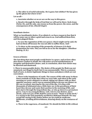 2. The other is of awful solemnity. He is gone; but whither? He has given
up the ghost; but where is he?
Let us all—
1. Ascertain whether or no we are on the way to this grave.
2. Resolve through the help of God that we will not be there. Seek Jesus
Christ. He, and He only, can rescue us from the power, the curse, and the
consequences of sin. (David Lloyd.)
Inordinate desires
What we inordinately desire, if we obtain it, we have reason to fear that it
will be some way or other a grief and cross to us. God sufficed them first,
and then plagued them.
1. To save the reputation of His own power, that it might not be said, He
had cut them off because He was not able to suffice them. And—
2. To show us the meaning of the prosperity of sinners; it is their
preparation for ruin. They are fed as an ox for the slaughter. (Matthew
Hearty, D. D.)
Graves of desire
The last thing that most people would desire is a grave, and yet how often
does desire conduct to death! We will notice several manifestations of
irregular and destructive desire, and, in conclusion, show how desire may
be directed and chastened.
I. There is unseasonable desire. The desire of the people for flesh was not
unnatural, not illegal in itself, but it was unseasonable. This is a common
fault of ours, to desire legitimate things in times and places which are not
convenient.
1. There is the impatience of youth. The course of life with many in these
times reminds us of the days when we were lads, and when in the early
morning we went a distance to school, taking our dinner with us; then
appetite was keen, and it was no unusual thing to devour our dinner on
the way to school, starving for the rest of the day. It is thus with
thousands of infatuated ones a little later on; in the greediness of their
heart they devour and waste their portion in the morning of life, and
then starve through the long tedious day, or else go down to a premature
grave. I say to my young brethren, wait, rein in your desires, move
slowly, and every joy of life shall be yours in turn. “Haste is of the devil,”
is a saying in the East popularly ascribed to Mahomet himself. We may
accept the saying in the matter before us; let youth be moderate,
deliberate, avoiding all feverishness, drawing slowly on the resources of
life.
2. There is the eagerness, of manhood. We should do little in life without
209
 