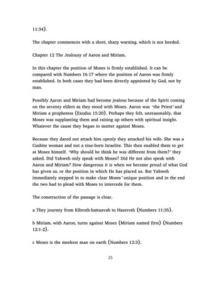 11:34).
The chapter commences with a short, sharp warning, which is not heeded.
Chapter 12 The Jealousy of Aaron and Miriam.
In this chapter the position of Moses is firmly established. It can be
compared with Numbers 16-17 where the position of Aaron was firmly
established. In both cases they had been directly appointed by God, not by
man.
Possibly Aaron and Miriam had become jealous because of the Spirit coming
on the seventy elders as they stood with Moses. Aaron was ‘the Priest’ and
Miriam a prophetess (Exodus 15:20). Perhaps they felt, unreasonably, that
Moses was supplanting them and raising up others with spiritual insight.
Whatever the cause they began to mutter against Moses.
Because they dared not attack him openly they attacked his wife. She was a
Cushite woman and not a true-born Israelite. This then enabled them to get
at Moses himself. ‘Why should he think he was different from them?’ they
asked. Did Yahweh only speak with Moses? Did He not also speak with
Aaron and Miriam? How dangerous it is when we become proud of what God
has given us, or the position in which He has placed us. But Yahweh
immediately stepped in to make clear Moses ’ unique position and in the end
the two had to plead with Moses to intercede for them.
The construction of the passage is clear.
a They journey from Kibroth-hattaavah to Hazeroth (Numbers 11:35).
b Miriam, with Aaron, turns against Moses (Miriam named first) (Numbers
12:1-2).
c Moses is the meekest man on earth (Numbers 12:3).
25
 